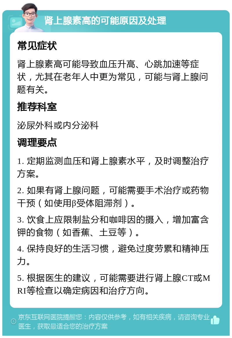 肾上腺素高的可能原因及处理 常见症状 肾上腺素高可能导致血压升高、心跳加速等症状，尤其在老年人中更为常见，可能与肾上腺问题有关。 推荐科室 泌尿外科或内分泌科 调理要点 1. 定期监测血压和肾上腺素水平，及时调整治疗方案。 2. 如果有肾上腺问题，可能需要手术治疗或药物干预（如使用β受体阻滞剂）。 3. 饮食上应限制盐分和咖啡因的摄入，增加富含钾的食物（如香蕉、土豆等）。 4. 保持良好的生活习惯，避免过度劳累和精神压力。 5. 根据医生的建议，可能需要进行肾上腺CT或MRI等检查以确定病因和治疗方向。