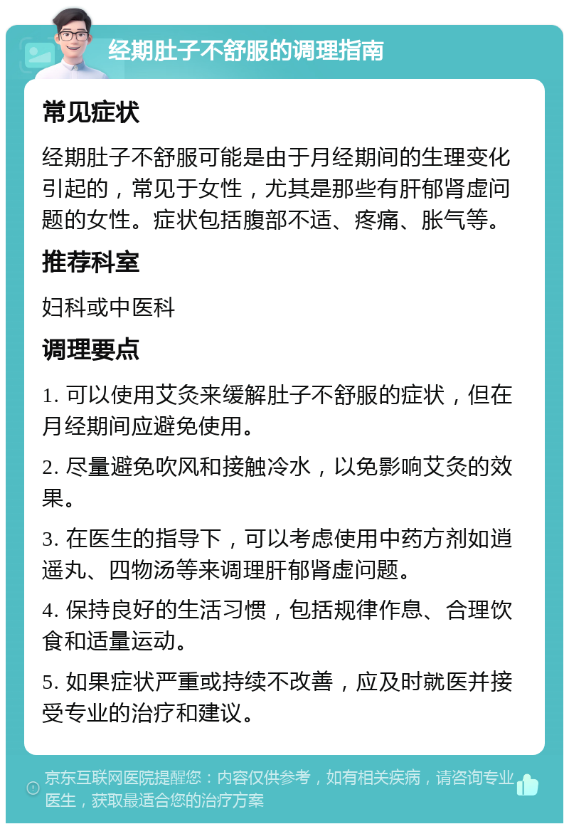 经期肚子不舒服的调理指南 常见症状 经期肚子不舒服可能是由于月经期间的生理变化引起的，常见于女性，尤其是那些有肝郁肾虚问题的女性。症状包括腹部不适、疼痛、胀气等。 推荐科室 妇科或中医科 调理要点 1. 可以使用艾灸来缓解肚子不舒服的症状，但在月经期间应避免使用。 2. 尽量避免吹风和接触冷水，以免影响艾灸的效果。 3. 在医生的指导下，可以考虑使用中药方剂如逍遥丸、四物汤等来调理肝郁肾虚问题。 4. 保持良好的生活习惯，包括规律作息、合理饮食和适量运动。 5. 如果症状严重或持续不改善，应及时就医并接受专业的治疗和建议。