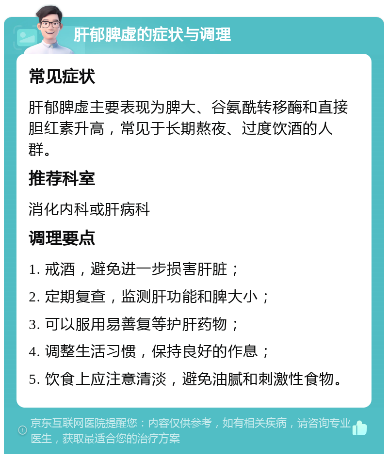 肝郁脾虚的症状与调理 常见症状 肝郁脾虚主要表现为脾大、谷氨酰转移酶和直接胆红素升高，常见于长期熬夜、过度饮酒的人群。 推荐科室 消化内科或肝病科 调理要点 1. 戒酒，避免进一步损害肝脏； 2. 定期复查，监测肝功能和脾大小； 3. 可以服用易善复等护肝药物； 4. 调整生活习惯，保持良好的作息； 5. 饮食上应注意清淡，避免油腻和刺激性食物。