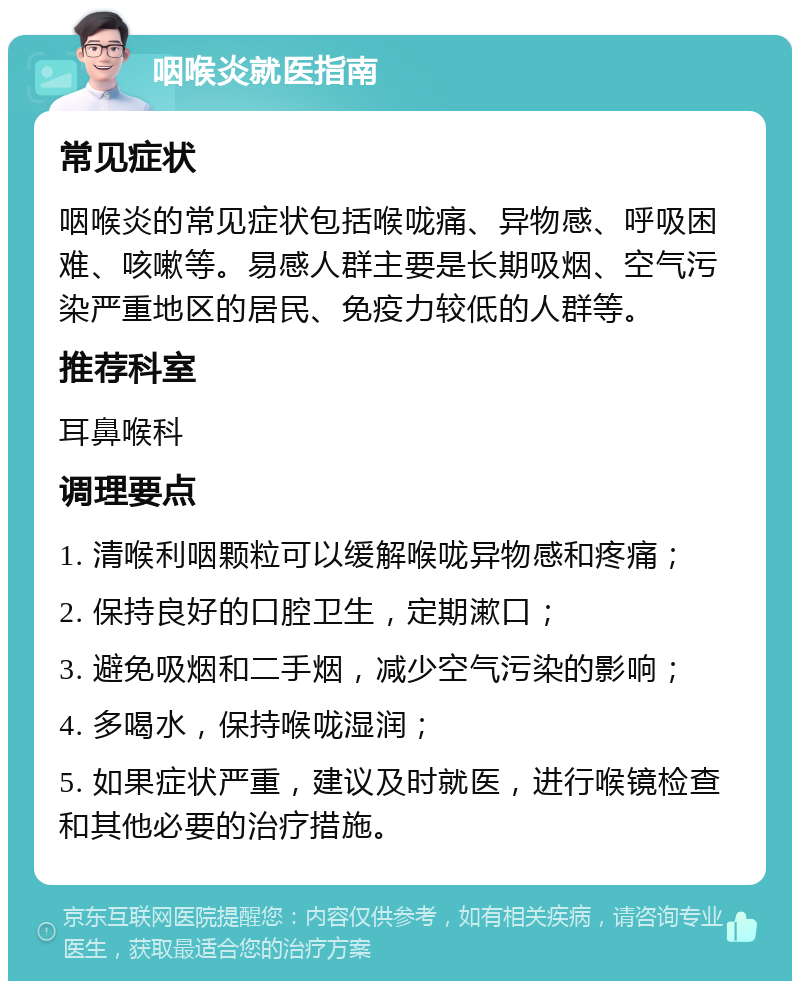 咽喉炎就医指南 常见症状 咽喉炎的常见症状包括喉咙痛、异物感、呼吸困难、咳嗽等。易感人群主要是长期吸烟、空气污染严重地区的居民、免疫力较低的人群等。 推荐科室 耳鼻喉科 调理要点 1. 清喉利咽颗粒可以缓解喉咙异物感和疼痛； 2. 保持良好的口腔卫生，定期漱口； 3. 避免吸烟和二手烟，减少空气污染的影响； 4. 多喝水，保持喉咙湿润； 5. 如果症状严重，建议及时就医，进行喉镜检查和其他必要的治疗措施。