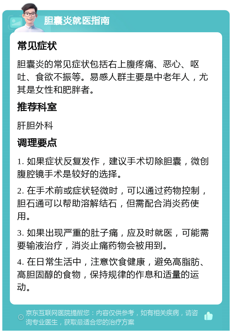 胆囊炎就医指南 常见症状 胆囊炎的常见症状包括右上腹疼痛、恶心、呕吐、食欲不振等。易感人群主要是中老年人，尤其是女性和肥胖者。 推荐科室 肝胆外科 调理要点 1. 如果症状反复发作，建议手术切除胆囊，微创腹腔镜手术是较好的选择。 2. 在手术前或症状轻微时，可以通过药物控制，胆石通可以帮助溶解结石，但需配合消炎药使用。 3. 如果出现严重的肚子痛，应及时就医，可能需要输液治疗，消炎止痛药物会被用到。 4. 在日常生活中，注意饮食健康，避免高脂肪、高胆固醇的食物，保持规律的作息和适量的运动。