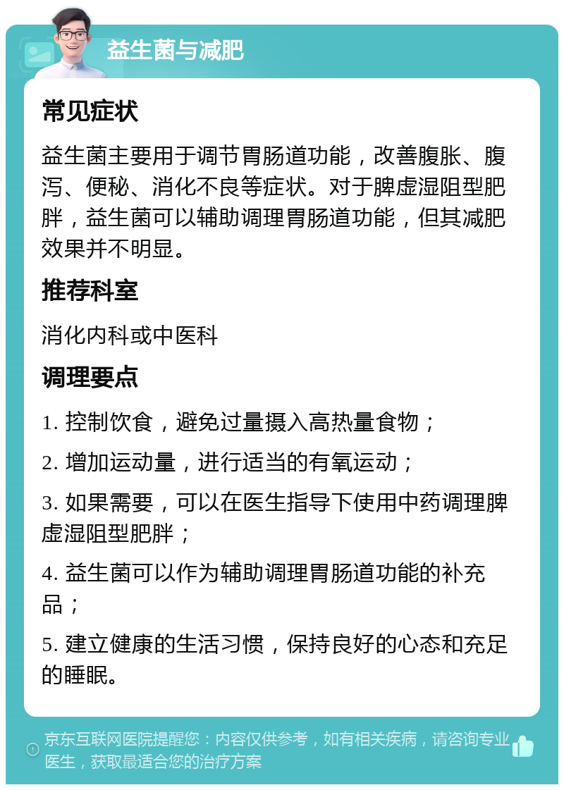 益生菌与减肥 常见症状 益生菌主要用于调节胃肠道功能，改善腹胀、腹泻、便秘、消化不良等症状。对于脾虚湿阻型肥胖，益生菌可以辅助调理胃肠道功能，但其减肥效果并不明显。 推荐科室 消化内科或中医科 调理要点 1. 控制饮食，避免过量摄入高热量食物； 2. 增加运动量，进行适当的有氧运动； 3. 如果需要，可以在医生指导下使用中药调理脾虚湿阻型肥胖； 4. 益生菌可以作为辅助调理胃肠道功能的补充品； 5. 建立健康的生活习惯，保持良好的心态和充足的睡眠。