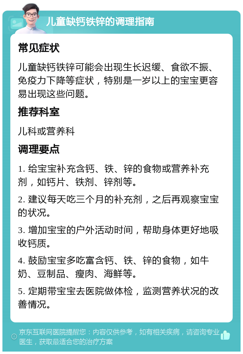 儿童缺钙铁锌的调理指南 常见症状 儿童缺钙铁锌可能会出现生长迟缓、食欲不振、免疫力下降等症状，特别是一岁以上的宝宝更容易出现这些问题。 推荐科室 儿科或营养科 调理要点 1. 给宝宝补充含钙、铁、锌的食物或营养补充剂，如钙片、铁剂、锌剂等。 2. 建议每天吃三个月的补充剂，之后再观察宝宝的状况。 3. 增加宝宝的户外活动时间，帮助身体更好地吸收钙质。 4. 鼓励宝宝多吃富含钙、铁、锌的食物，如牛奶、豆制品、瘦肉、海鲜等。 5. 定期带宝宝去医院做体检，监测营养状况的改善情况。