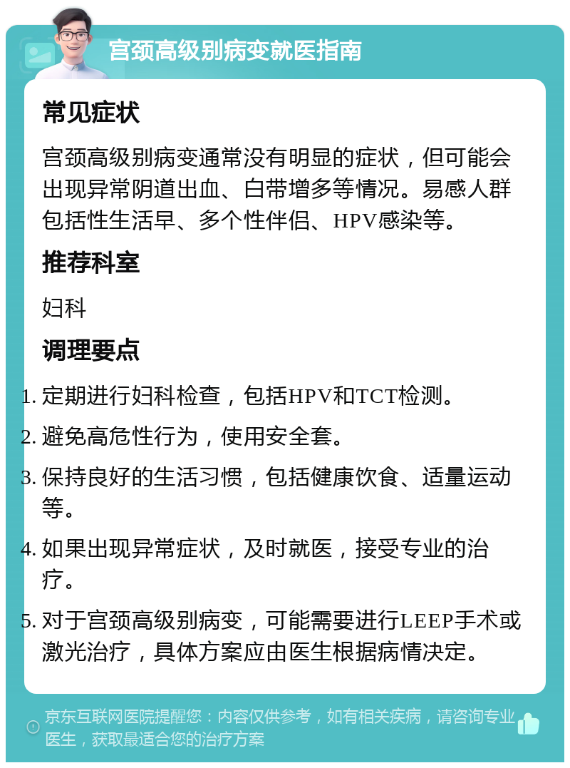 宫颈高级别病变就医指南 常见症状 宫颈高级别病变通常没有明显的症状，但可能会出现异常阴道出血、白带增多等情况。易感人群包括性生活早、多个性伴侣、HPV感染等。 推荐科室 妇科 调理要点 定期进行妇科检查，包括HPV和TCT检测。 避免高危性行为，使用安全套。 保持良好的生活习惯，包括健康饮食、适量运动等。 如果出现异常症状，及时就医，接受专业的治疗。 对于宫颈高级别病变，可能需要进行LEEP手术或激光治疗，具体方案应由医生根据病情决定。