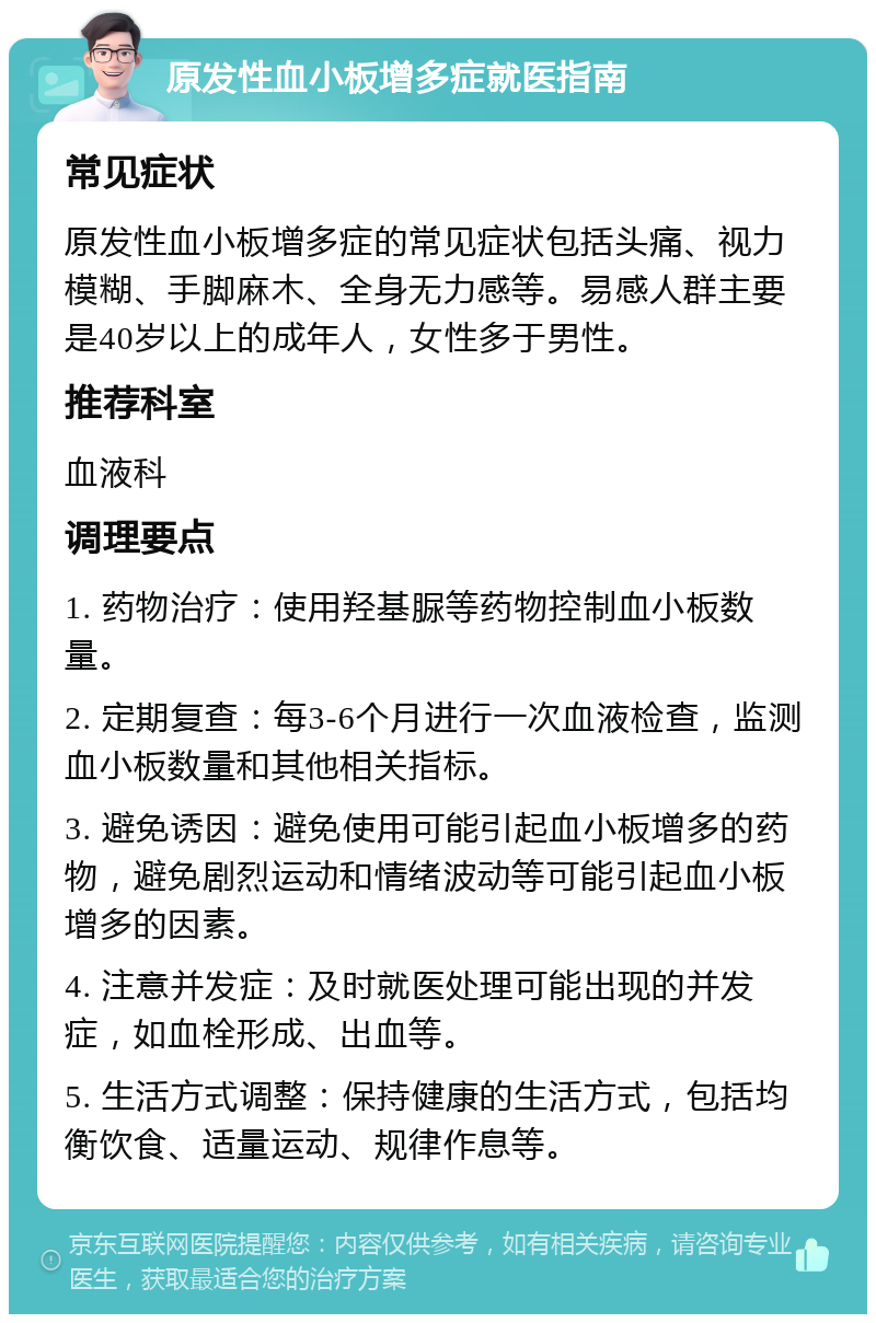 原发性血小板增多症就医指南 常见症状 原发性血小板增多症的常见症状包括头痛、视力模糊、手脚麻木、全身无力感等。易感人群主要是40岁以上的成年人，女性多于男性。 推荐科室 血液科 调理要点 1. 药物治疗：使用羟基脲等药物控制血小板数量。 2. 定期复查：每3-6个月进行一次血液检查，监测血小板数量和其他相关指标。 3. 避免诱因：避免使用可能引起血小板增多的药物，避免剧烈运动和情绪波动等可能引起血小板增多的因素。 4. 注意并发症：及时就医处理可能出现的并发症，如血栓形成、出血等。 5. 生活方式调整：保持健康的生活方式，包括均衡饮食、适量运动、规律作息等。