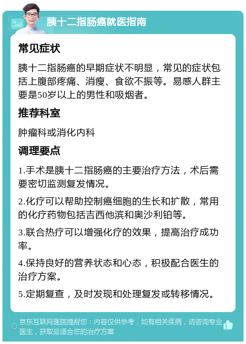 胰十二指肠癌就医指南 常见症状 胰十二指肠癌的早期症状不明显，常见的症状包括上腹部疼痛、消瘦、食欲不振等。易感人群主要是50岁以上的男性和吸烟者。 推荐科室 肿瘤科或消化内科 调理要点 1.手术是胰十二指肠癌的主要治疗方法，术后需要密切监测复发情况。 2.化疗可以帮助控制癌细胞的生长和扩散，常用的化疗药物包括吉西他滨和奥沙利铂等。 3.联合热疗可以增强化疗的效果，提高治疗成功率。 4.保持良好的营养状态和心态，积极配合医生的治疗方案。 5.定期复查，及时发现和处理复发或转移情况。