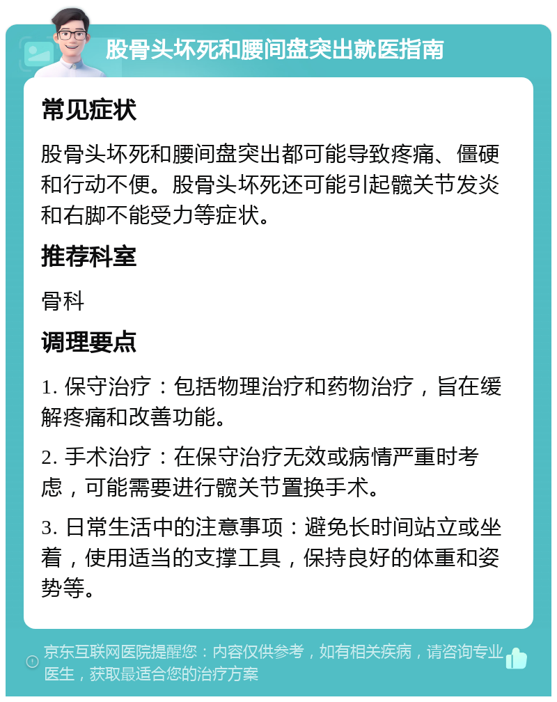 股骨头坏死和腰间盘突出就医指南 常见症状 股骨头坏死和腰间盘突出都可能导致疼痛、僵硬和行动不便。股骨头坏死还可能引起髋关节发炎和右脚不能受力等症状。 推荐科室 骨科 调理要点 1. 保守治疗：包括物理治疗和药物治疗，旨在缓解疼痛和改善功能。 2. 手术治疗：在保守治疗无效或病情严重时考虑，可能需要进行髋关节置换手术。 3. 日常生活中的注意事项：避免长时间站立或坐着，使用适当的支撑工具，保持良好的体重和姿势等。