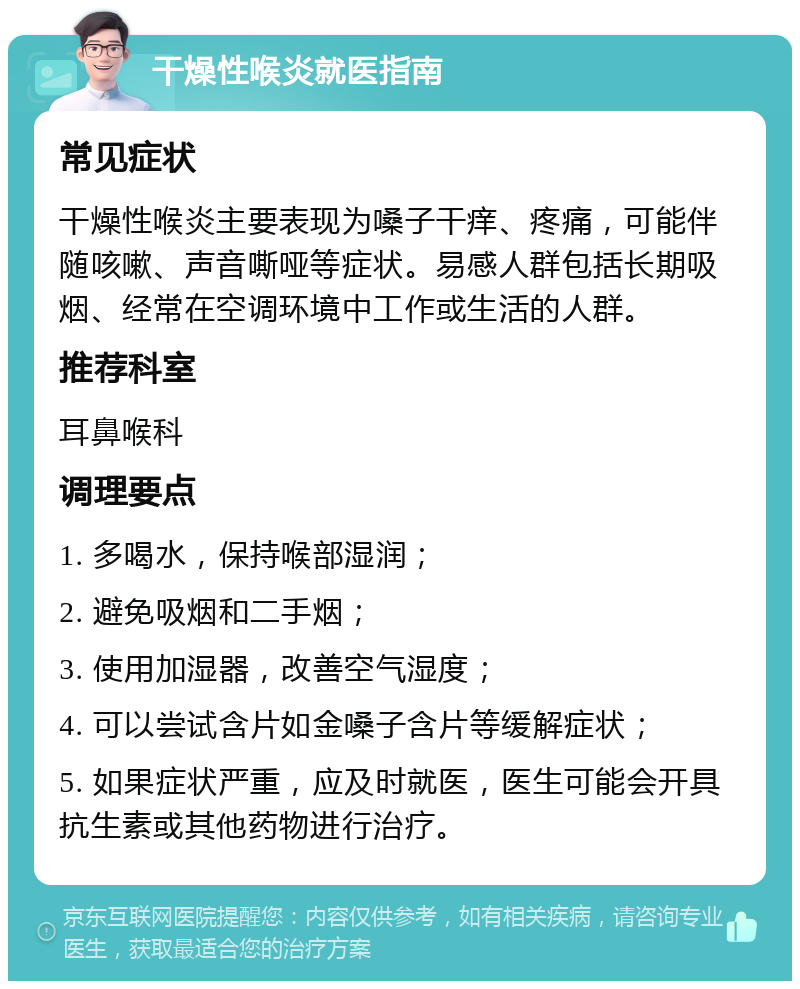 干燥性喉炎就医指南 常见症状 干燥性喉炎主要表现为嗓子干痒、疼痛，可能伴随咳嗽、声音嘶哑等症状。易感人群包括长期吸烟、经常在空调环境中工作或生活的人群。 推荐科室 耳鼻喉科 调理要点 1. 多喝水，保持喉部湿润； 2. 避免吸烟和二手烟； 3. 使用加湿器，改善空气湿度； 4. 可以尝试含片如金嗓子含片等缓解症状； 5. 如果症状严重，应及时就医，医生可能会开具抗生素或其他药物进行治疗。