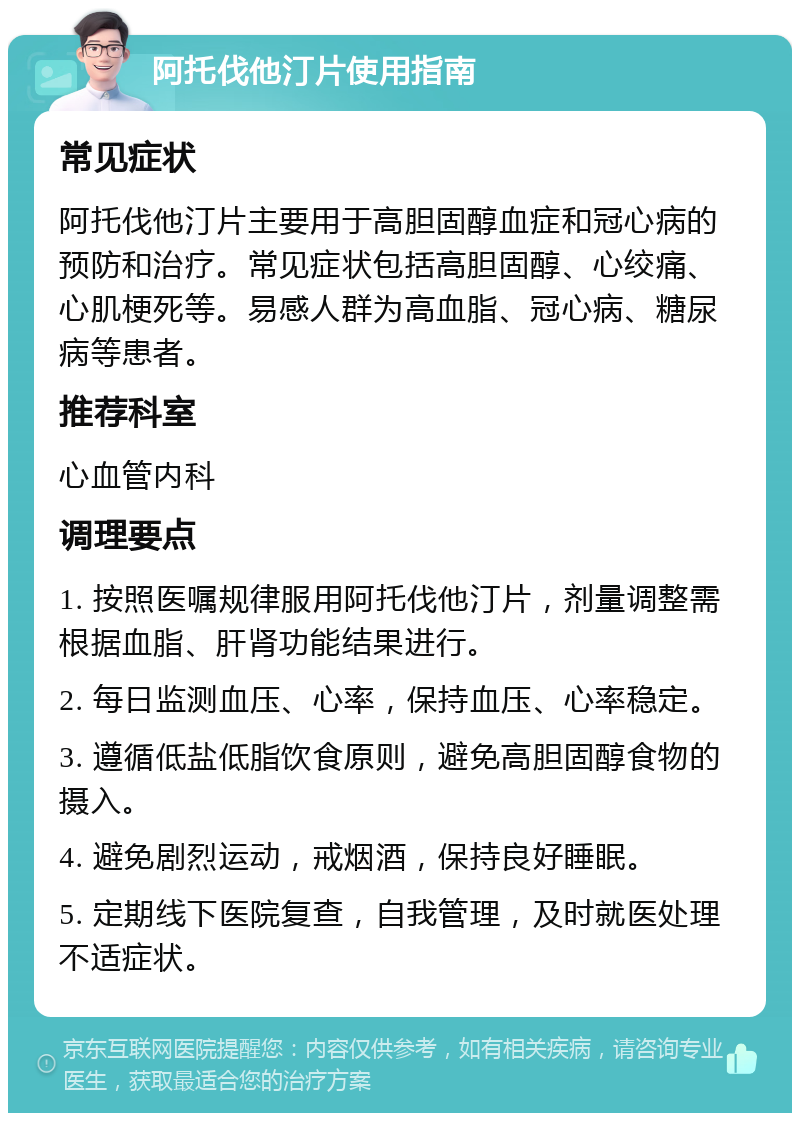 阿托伐他汀片使用指南 常见症状 阿托伐他汀片主要用于高胆固醇血症和冠心病的预防和治疗。常见症状包括高胆固醇、心绞痛、心肌梗死等。易感人群为高血脂、冠心病、糖尿病等患者。 推荐科室 心血管内科 调理要点 1. 按照医嘱规律服用阿托伐他汀片，剂量调整需根据血脂、肝肾功能结果进行。 2. 每日监测血压、心率，保持血压、心率稳定。 3. 遵循低盐低脂饮食原则，避免高胆固醇食物的摄入。 4. 避免剧烈运动，戒烟酒，保持良好睡眠。 5. 定期线下医院复查，自我管理，及时就医处理不适症状。