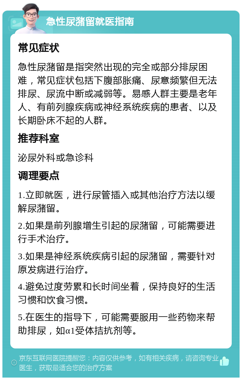 急性尿潴留就医指南 常见症状 急性尿潴留是指突然出现的完全或部分排尿困难，常见症状包括下腹部胀痛、尿意频繁但无法排尿、尿流中断或减弱等。易感人群主要是老年人、有前列腺疾病或神经系统疾病的患者、以及长期卧床不起的人群。 推荐科室 泌尿外科或急诊科 调理要点 1.立即就医，进行尿管插入或其他治疗方法以缓解尿潴留。 2.如果是前列腺增生引起的尿潴留，可能需要进行手术治疗。 3.如果是神经系统疾病引起的尿潴留，需要针对原发病进行治疗。 4.避免过度劳累和长时间坐着，保持良好的生活习惯和饮食习惯。 5.在医生的指导下，可能需要服用一些药物来帮助排尿，如α1受体拮抗剂等。