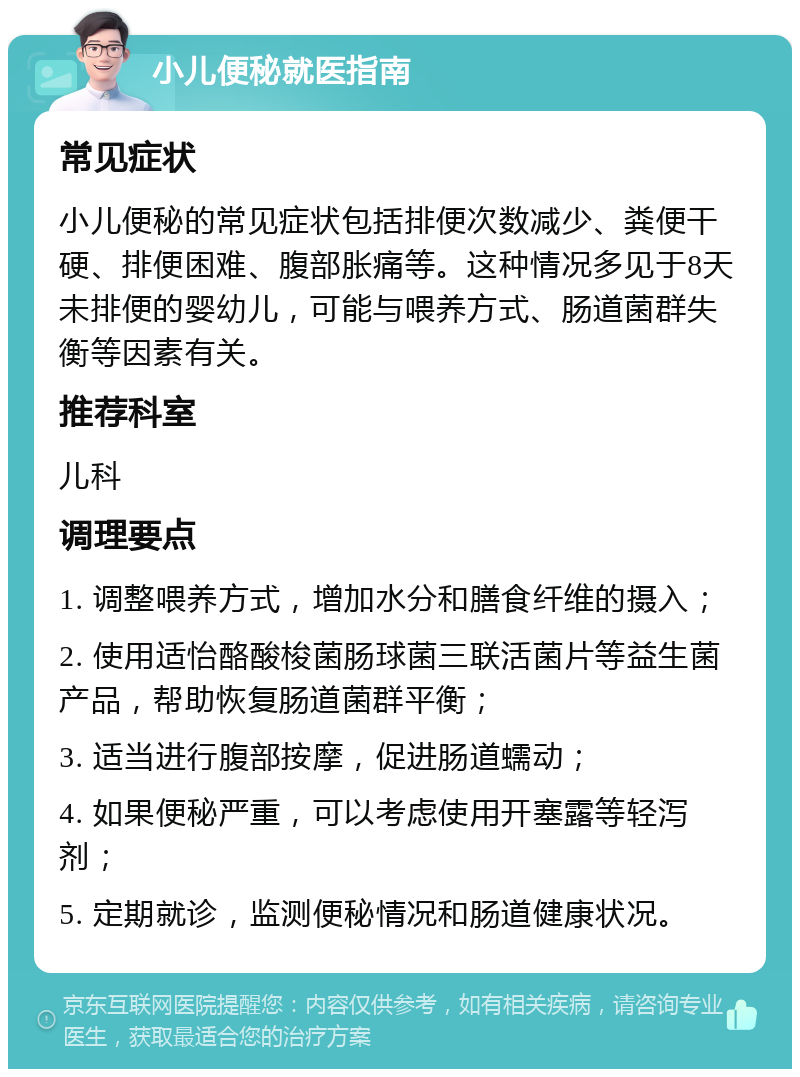 小儿便秘就医指南 常见症状 小儿便秘的常见症状包括排便次数减少、粪便干硬、排便困难、腹部胀痛等。这种情况多见于8天未排便的婴幼儿，可能与喂养方式、肠道菌群失衡等因素有关。 推荐科室 儿科 调理要点 1. 调整喂养方式，增加水分和膳食纤维的摄入； 2. 使用适怡酪酸梭菌肠球菌三联活菌片等益生菌产品，帮助恢复肠道菌群平衡； 3. 适当进行腹部按摩，促进肠道蠕动； 4. 如果便秘严重，可以考虑使用开塞露等轻泻剂； 5. 定期就诊，监测便秘情况和肠道健康状况。