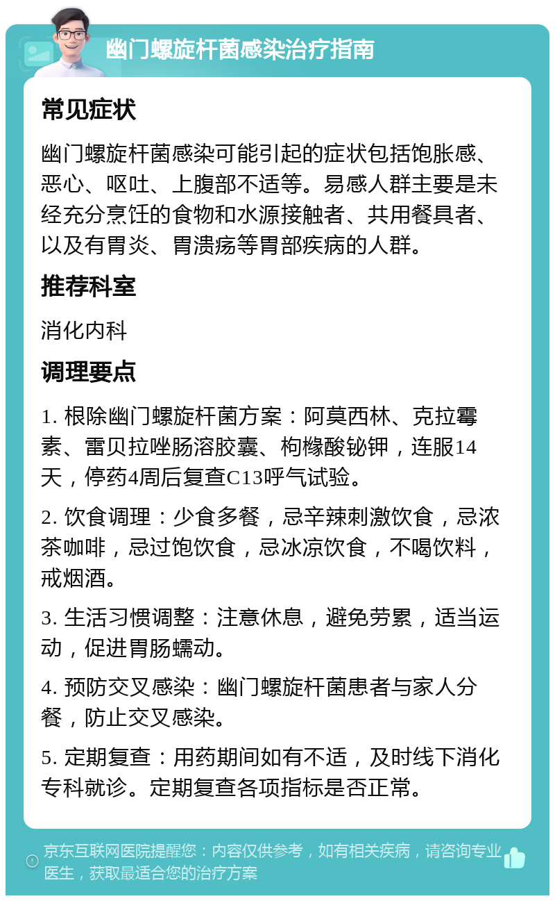 幽门螺旋杆菌感染治疗指南 常见症状 幽门螺旋杆菌感染可能引起的症状包括饱胀感、恶心、呕吐、上腹部不适等。易感人群主要是未经充分烹饪的食物和水源接触者、共用餐具者、以及有胃炎、胃溃疡等胃部疾病的人群。 推荐科室 消化内科 调理要点 1. 根除幽门螺旋杆菌方案：阿莫西林、克拉霉素、雷贝拉唑肠溶胶囊、枸橼酸铋钾，连服14天，停药4周后复查C13呼气试验。 2. 饮食调理：少食多餐，忌辛辣刺激饮食，忌浓茶咖啡，忌过饱饮食，忌冰凉饮食，不喝饮料，戒烟酒。 3. 生活习惯调整：注意休息，避免劳累，适当运动，促进胃肠蠕动。 4. 预防交叉感染：幽门螺旋杆菌患者与家人分餐，防止交叉感染。 5. 定期复查：用药期间如有不适，及时线下消化专科就诊。定期复查各项指标是否正常。