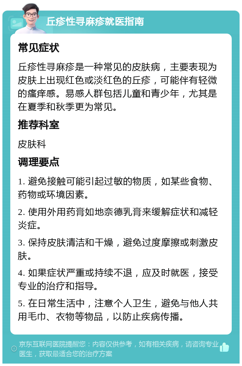 丘疹性寻麻疹就医指南 常见症状 丘疹性寻麻疹是一种常见的皮肤病，主要表现为皮肤上出现红色或淡红色的丘疹，可能伴有轻微的瘙痒感。易感人群包括儿童和青少年，尤其是在夏季和秋季更为常见。 推荐科室 皮肤科 调理要点 1. 避免接触可能引起过敏的物质，如某些食物、药物或环境因素。 2. 使用外用药膏如地奈德乳膏来缓解症状和减轻炎症。 3. 保持皮肤清洁和干燥，避免过度摩擦或刺激皮肤。 4. 如果症状严重或持续不退，应及时就医，接受专业的治疗和指导。 5. 在日常生活中，注意个人卫生，避免与他人共用毛巾、衣物等物品，以防止疾病传播。