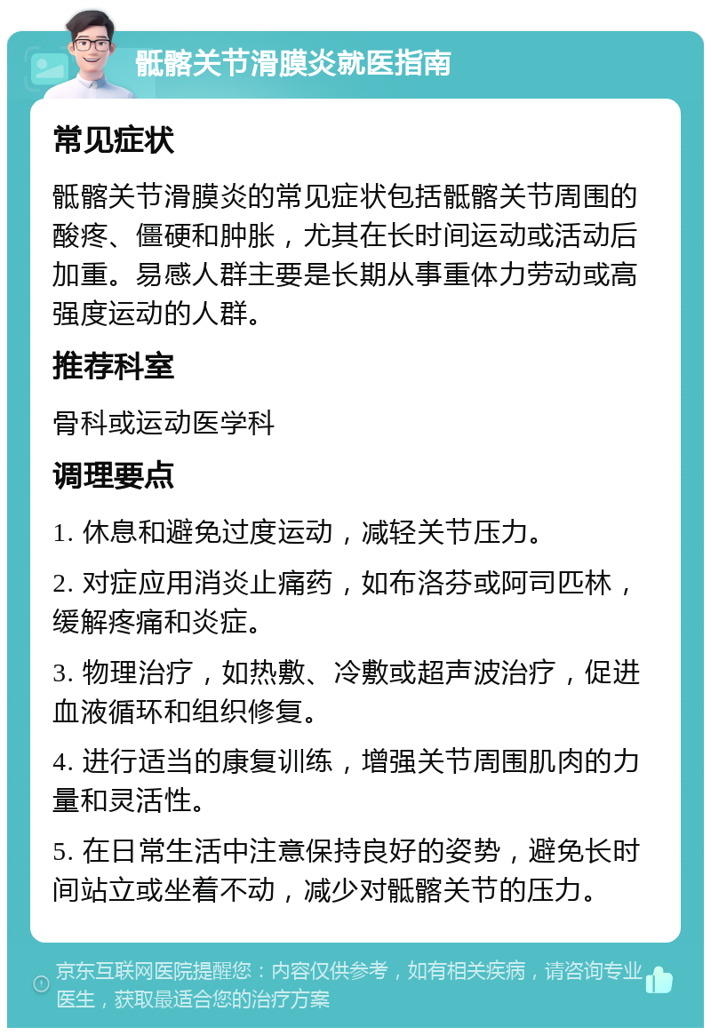 骶髂关节滑膜炎就医指南 常见症状 骶髂关节滑膜炎的常见症状包括骶髂关节周围的酸疼、僵硬和肿胀，尤其在长时间运动或活动后加重。易感人群主要是长期从事重体力劳动或高强度运动的人群。 推荐科室 骨科或运动医学科 调理要点 1. 休息和避免过度运动，减轻关节压力。 2. 对症应用消炎止痛药，如布洛芬或阿司匹林，缓解疼痛和炎症。 3. 物理治疗，如热敷、冷敷或超声波治疗，促进血液循环和组织修复。 4. 进行适当的康复训练，增强关节周围肌肉的力量和灵活性。 5. 在日常生活中注意保持良好的姿势，避免长时间站立或坐着不动，减少对骶髂关节的压力。