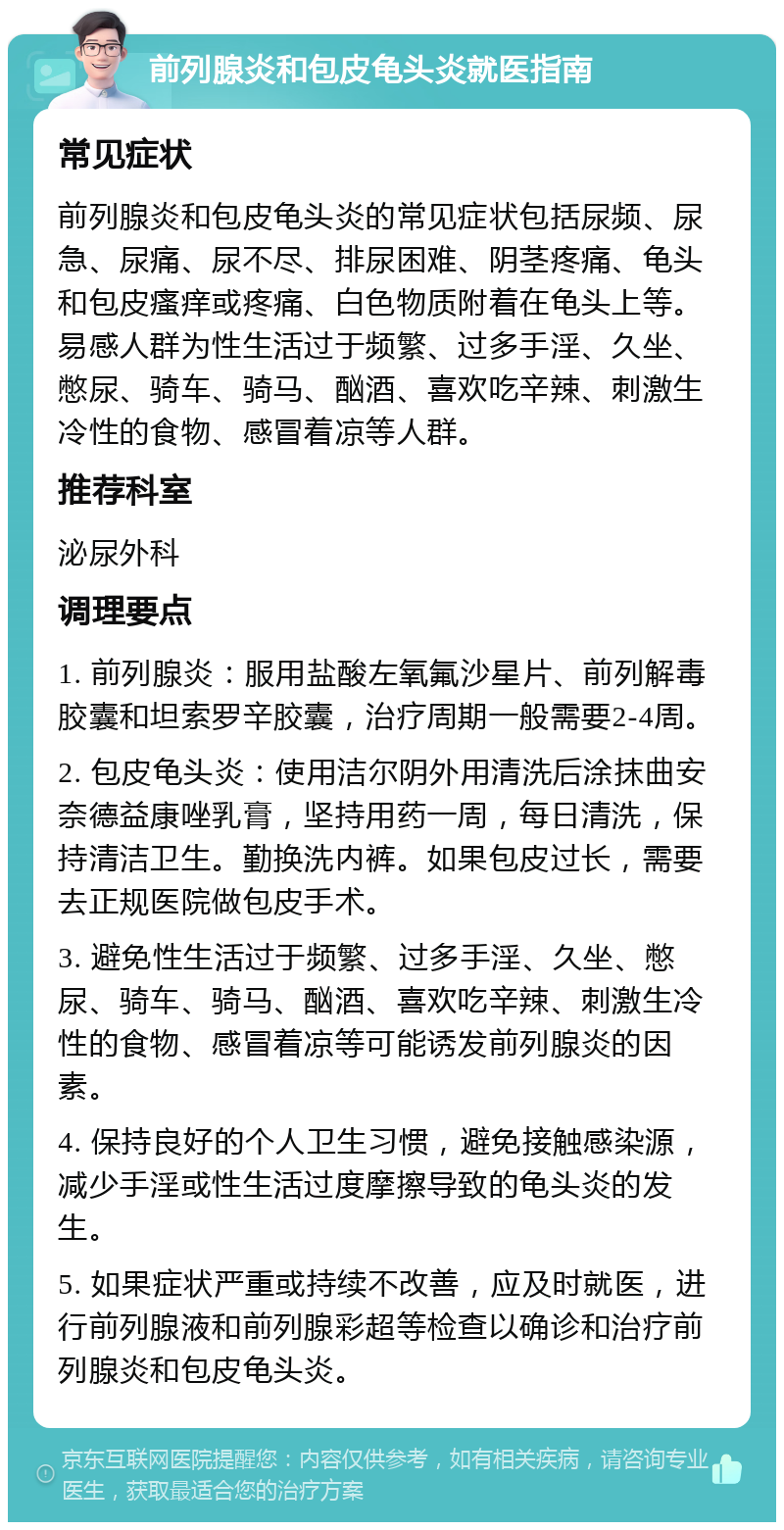 前列腺炎和包皮龟头炎就医指南 常见症状 前列腺炎和包皮龟头炎的常见症状包括尿频、尿急、尿痛、尿不尽、排尿困难、阴茎疼痛、龟头和包皮瘙痒或疼痛、白色物质附着在龟头上等。易感人群为性生活过于频繁、过多手淫、久坐、憋尿、骑车、骑马、酗酒、喜欢吃辛辣、刺激生冷性的食物、感冒着凉等人群。 推荐科室 泌尿外科 调理要点 1. 前列腺炎：服用盐酸左氧氟沙星片、前列解毒胶囊和坦索罗辛胶囊，治疗周期一般需要2-4周。 2. 包皮龟头炎：使用洁尔阴外用清洗后涂抹曲安奈德益康唑乳膏，坚持用药一周，每日清洗，保持清洁卫生。勤换洗内裤。如果包皮过长，需要去正规医院做包皮手术。 3. 避免性生活过于频繁、过多手淫、久坐、憋尿、骑车、骑马、酗酒、喜欢吃辛辣、刺激生冷性的食物、感冒着凉等可能诱发前列腺炎的因素。 4. 保持良好的个人卫生习惯，避免接触感染源，减少手淫或性生活过度摩擦导致的龟头炎的发生。 5. 如果症状严重或持续不改善，应及时就医，进行前列腺液和前列腺彩超等检查以确诊和治疗前列腺炎和包皮龟头炎。