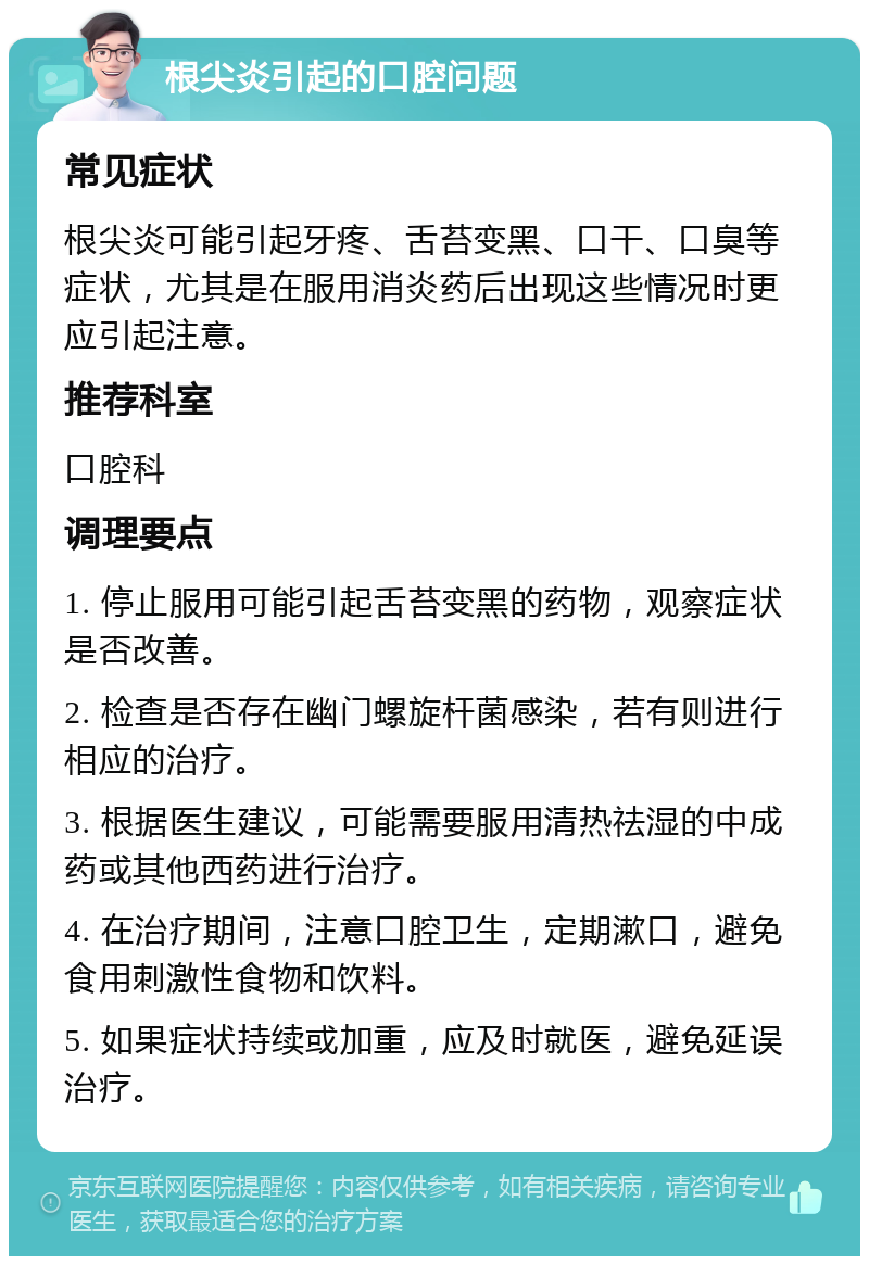 根尖炎引起的口腔问题 常见症状 根尖炎可能引起牙疼、舌苔变黑、口干、口臭等症状，尤其是在服用消炎药后出现这些情况时更应引起注意。 推荐科室 口腔科 调理要点 1. 停止服用可能引起舌苔变黑的药物，观察症状是否改善。 2. 检查是否存在幽门螺旋杆菌感染，若有则进行相应的治疗。 3. 根据医生建议，可能需要服用清热祛湿的中成药或其他西药进行治疗。 4. 在治疗期间，注意口腔卫生，定期漱口，避免食用刺激性食物和饮料。 5. 如果症状持续或加重，应及时就医，避免延误治疗。