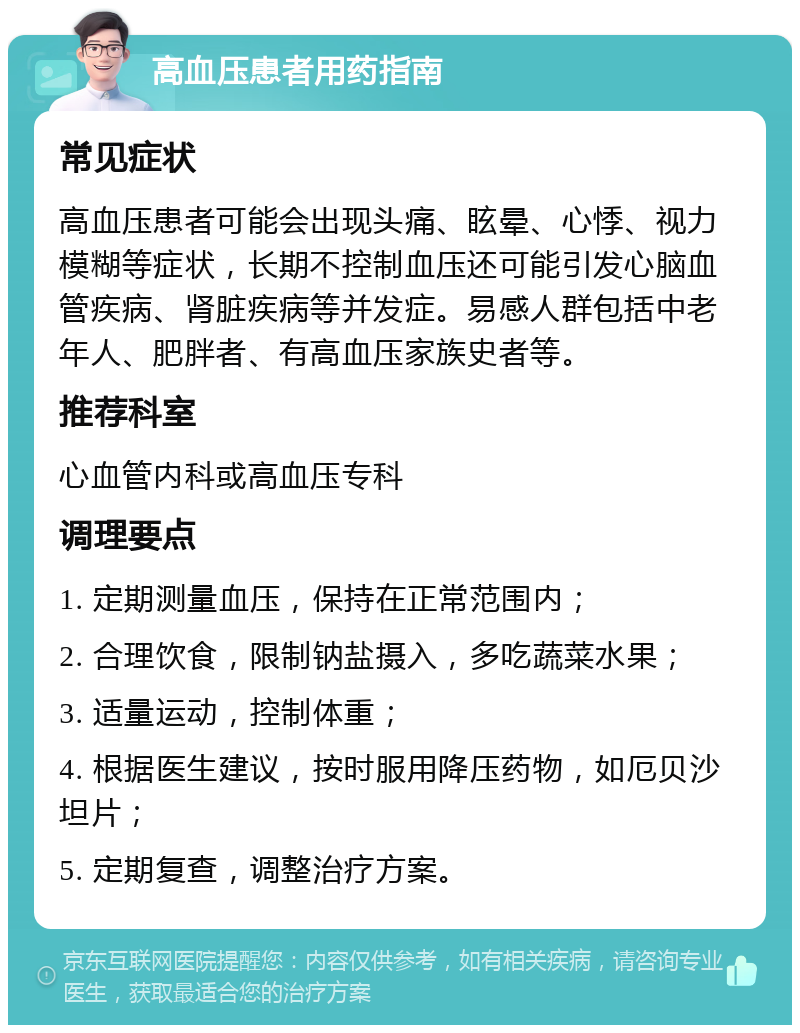 高血压患者用药指南 常见症状 高血压患者可能会出现头痛、眩晕、心悸、视力模糊等症状，长期不控制血压还可能引发心脑血管疾病、肾脏疾病等并发症。易感人群包括中老年人、肥胖者、有高血压家族史者等。 推荐科室 心血管内科或高血压专科 调理要点 1. 定期测量血压，保持在正常范围内； 2. 合理饮食，限制钠盐摄入，多吃蔬菜水果； 3. 适量运动，控制体重； 4. 根据医生建议，按时服用降压药物，如厄贝沙坦片； 5. 定期复查，调整治疗方案。