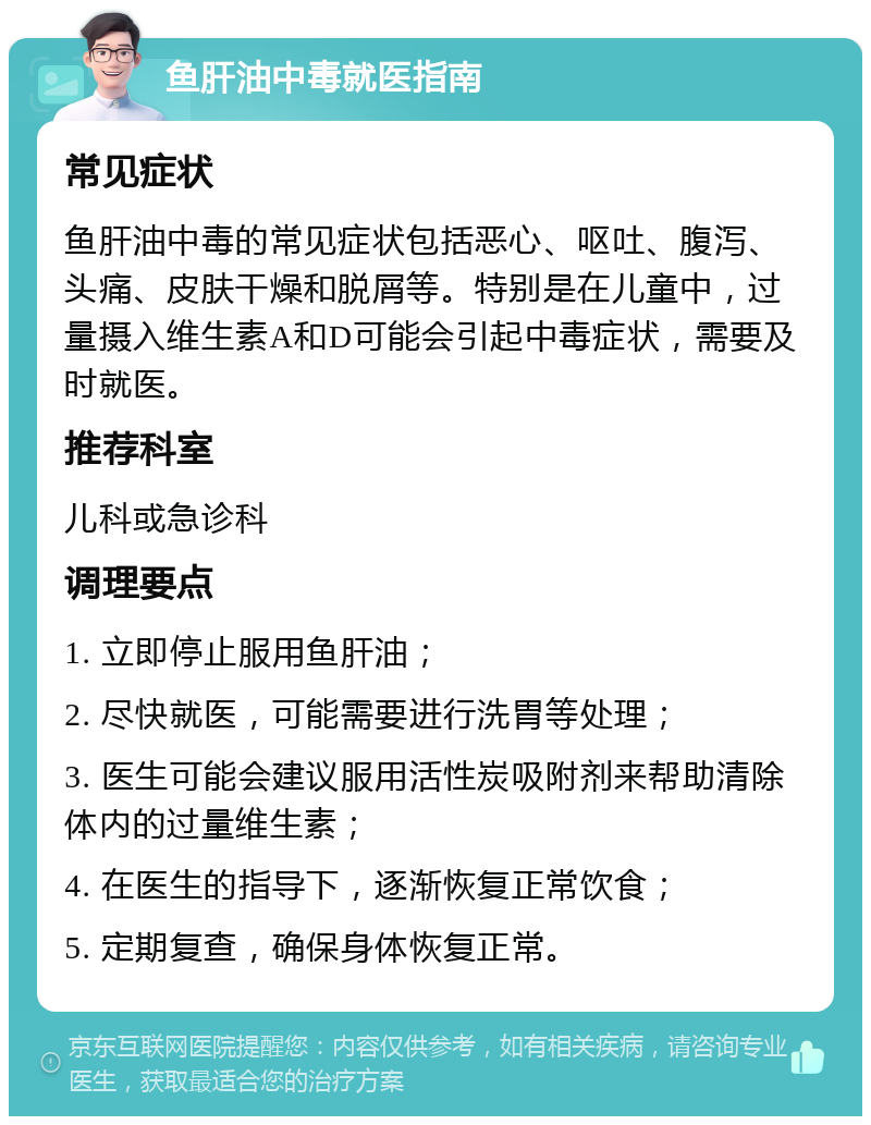 鱼肝油中毒就医指南 常见症状 鱼肝油中毒的常见症状包括恶心、呕吐、腹泻、头痛、皮肤干燥和脱屑等。特别是在儿童中，过量摄入维生素A和D可能会引起中毒症状，需要及时就医。 推荐科室 儿科或急诊科 调理要点 1. 立即停止服用鱼肝油； 2. 尽快就医，可能需要进行洗胃等处理； 3. 医生可能会建议服用活性炭吸附剂来帮助清除体内的过量维生素； 4. 在医生的指导下，逐渐恢复正常饮食； 5. 定期复查，确保身体恢复正常。