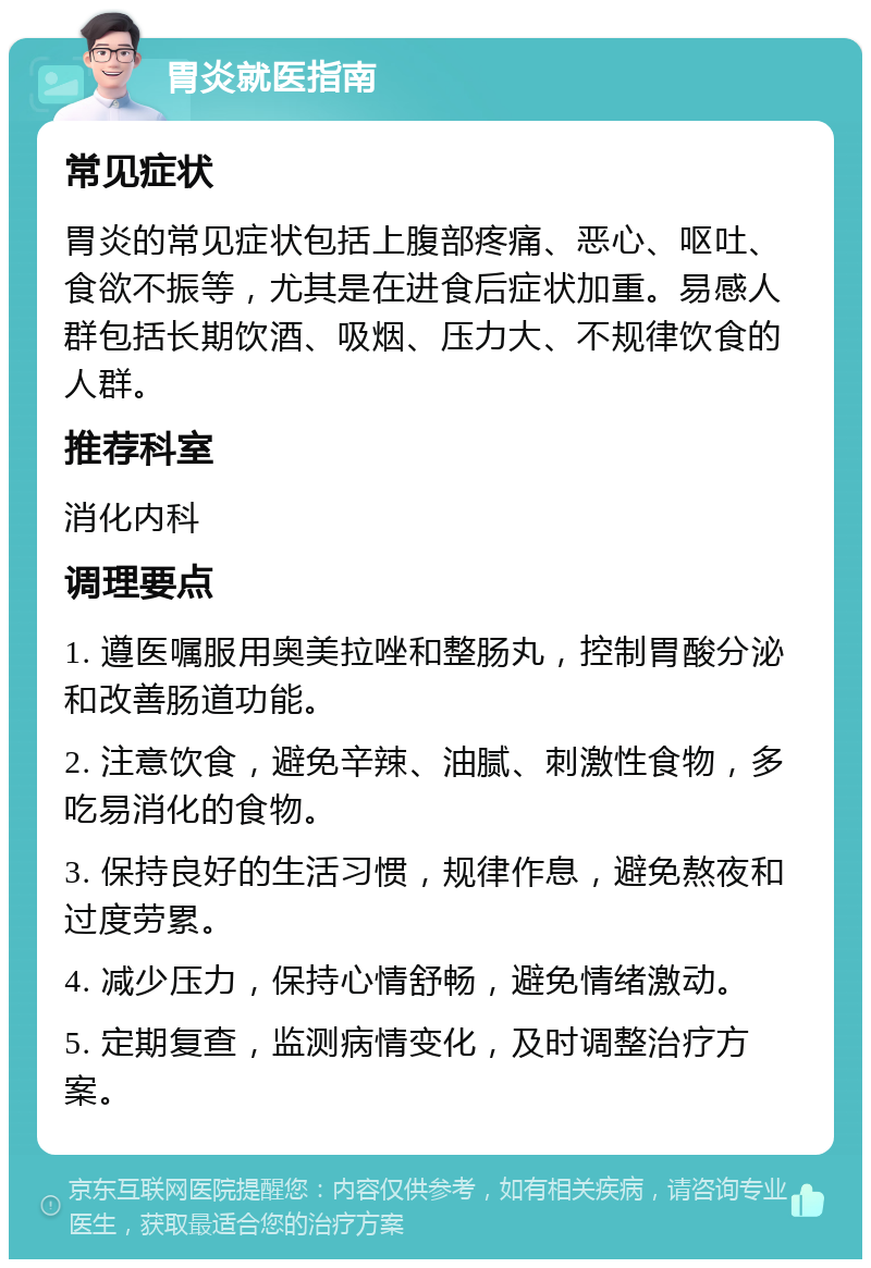 胃炎就医指南 常见症状 胃炎的常见症状包括上腹部疼痛、恶心、呕吐、食欲不振等，尤其是在进食后症状加重。易感人群包括长期饮酒、吸烟、压力大、不规律饮食的人群。 推荐科室 消化内科 调理要点 1. 遵医嘱服用奥美拉唑和整肠丸，控制胃酸分泌和改善肠道功能。 2. 注意饮食，避免辛辣、油腻、刺激性食物，多吃易消化的食物。 3. 保持良好的生活习惯，规律作息，避免熬夜和过度劳累。 4. 减少压力，保持心情舒畅，避免情绪激动。 5. 定期复查，监测病情变化，及时调整治疗方案。