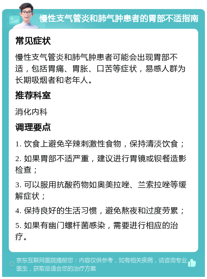 慢性支气管炎和肺气肿患者的胃部不适指南 常见症状 慢性支气管炎和肺气肿患者可能会出现胃部不适，包括胃痛、胃胀、口苦等症状，易感人群为长期吸烟者和老年人。 推荐科室 消化内科 调理要点 1. 饮食上避免辛辣刺激性食物，保持清淡饮食； 2. 如果胃部不适严重，建议进行胃镜或钡餐造影检查； 3. 可以服用抗酸药物如奥美拉唑、兰索拉唑等缓解症状； 4. 保持良好的生活习惯，避免熬夜和过度劳累； 5. 如果有幽门螺杆菌感染，需要进行相应的治疗。