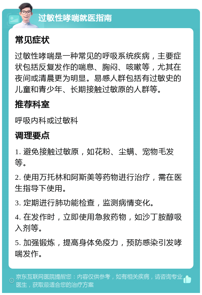 过敏性哮喘就医指南 常见症状 过敏性哮喘是一种常见的呼吸系统疾病，主要症状包括反复发作的喘息、胸闷、咳嗽等，尤其在夜间或清晨更为明显。易感人群包括有过敏史的儿童和青少年、长期接触过敏原的人群等。 推荐科室 呼吸内科或过敏科 调理要点 1. 避免接触过敏原，如花粉、尘螨、宠物毛发等。 2. 使用万托林和阿斯美等药物进行治疗，需在医生指导下使用。 3. 定期进行肺功能检查，监测病情变化。 4. 在发作时，立即使用急救药物，如沙丁胺醇吸入剂等。 5. 加强锻炼，提高身体免疫力，预防感染引发哮喘发作。