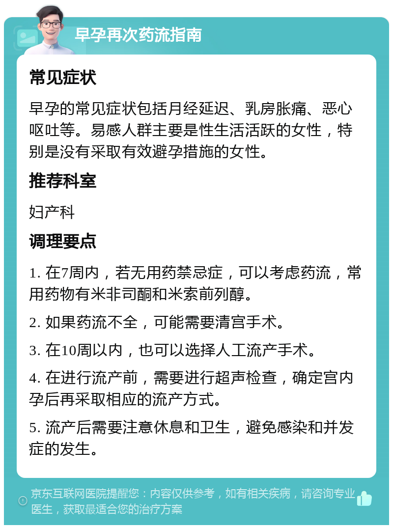 早孕再次药流指南 常见症状 早孕的常见症状包括月经延迟、乳房胀痛、恶心呕吐等。易感人群主要是性生活活跃的女性，特别是没有采取有效避孕措施的女性。 推荐科室 妇产科 调理要点 1. 在7周内，若无用药禁忌症，可以考虑药流，常用药物有米非司酮和米索前列醇。 2. 如果药流不全，可能需要清宫手术。 3. 在10周以内，也可以选择人工流产手术。 4. 在进行流产前，需要进行超声检查，确定宫内孕后再采取相应的流产方式。 5. 流产后需要注意休息和卫生，避免感染和并发症的发生。