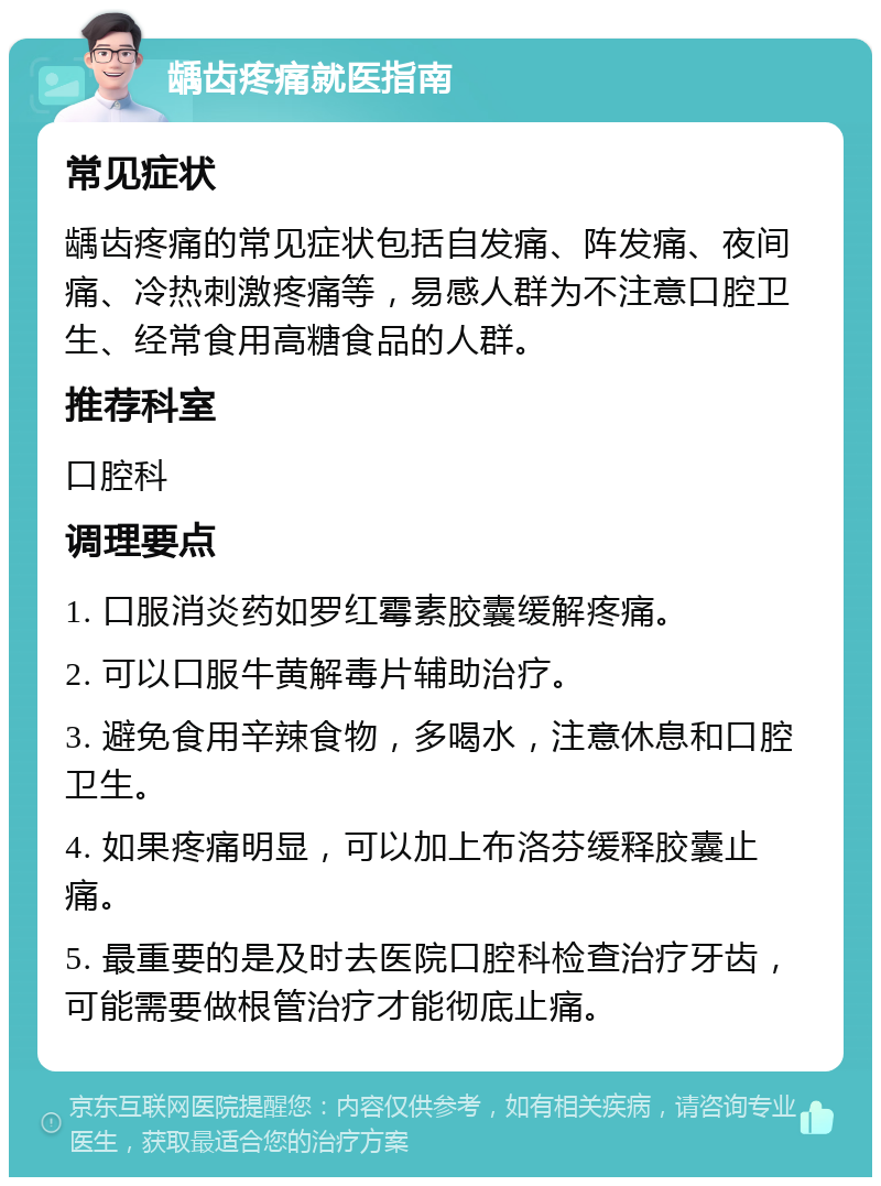 龋齿疼痛就医指南 常见症状 龋齿疼痛的常见症状包括自发痛、阵发痛、夜间痛、冷热刺激疼痛等，易感人群为不注意口腔卫生、经常食用高糖食品的人群。 推荐科室 口腔科 调理要点 1. 口服消炎药如罗红霉素胶囊缓解疼痛。 2. 可以口服牛黄解毒片辅助治疗。 3. 避免食用辛辣食物，多喝水，注意休息和口腔卫生。 4. 如果疼痛明显，可以加上布洛芬缓释胶囊止痛。 5. 最重要的是及时去医院口腔科检查治疗牙齿，可能需要做根管治疗才能彻底止痛。