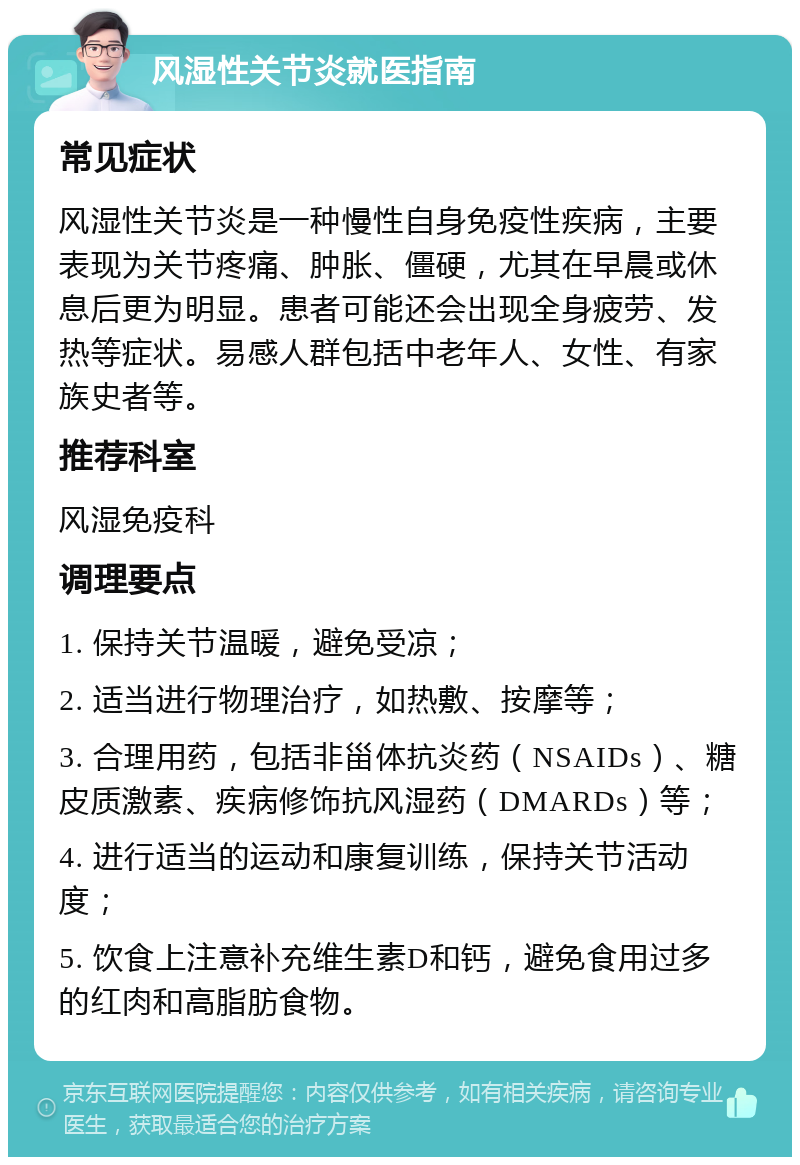 风湿性关节炎就医指南 常见症状 风湿性关节炎是一种慢性自身免疫性疾病，主要表现为关节疼痛、肿胀、僵硬，尤其在早晨或休息后更为明显。患者可能还会出现全身疲劳、发热等症状。易感人群包括中老年人、女性、有家族史者等。 推荐科室 风湿免疫科 调理要点 1. 保持关节温暖，避免受凉； 2. 适当进行物理治疗，如热敷、按摩等； 3. 合理用药，包括非甾体抗炎药（NSAIDs）、糖皮质激素、疾病修饰抗风湿药（DMARDs）等； 4. 进行适当的运动和康复训练，保持关节活动度； 5. 饮食上注意补充维生素D和钙，避免食用过多的红肉和高脂肪食物。