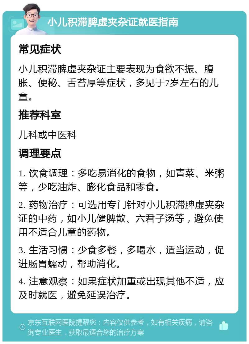 小儿积滞脾虚夹杂证就医指南 常见症状 小儿积滞脾虚夹杂证主要表现为食欲不振、腹胀、便秘、舌苔厚等症状，多见于7岁左右的儿童。 推荐科室 儿科或中医科 调理要点 1. 饮食调理：多吃易消化的食物，如青菜、米粥等，少吃油炸、膨化食品和零食。 2. 药物治疗：可选用专门针对小儿积滞脾虚夹杂证的中药，如小儿健脾散、六君子汤等，避免使用不适合儿童的药物。 3. 生活习惯：少食多餐，多喝水，适当运动，促进肠胃蠕动，帮助消化。 4. 注意观察：如果症状加重或出现其他不适，应及时就医，避免延误治疗。