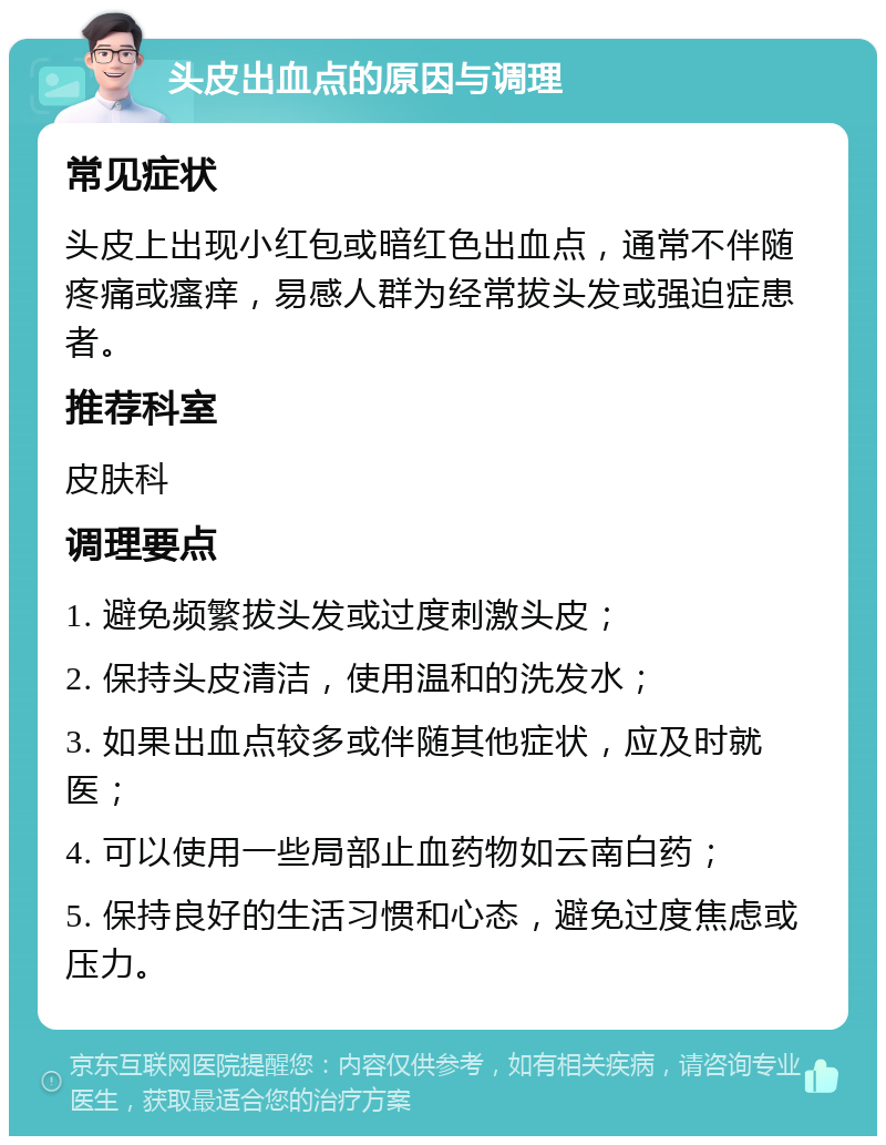 头皮出血点的原因与调理 常见症状 头皮上出现小红包或暗红色出血点，通常不伴随疼痛或瘙痒，易感人群为经常拔头发或强迫症患者。 推荐科室 皮肤科 调理要点 1. 避免频繁拔头发或过度刺激头皮； 2. 保持头皮清洁，使用温和的洗发水； 3. 如果出血点较多或伴随其他症状，应及时就医； 4. 可以使用一些局部止血药物如云南白药； 5. 保持良好的生活习惯和心态，避免过度焦虑或压力。