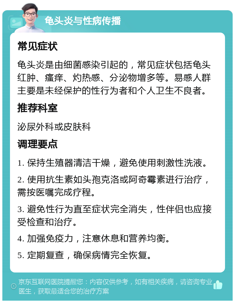 龟头炎与性病传播 常见症状 龟头炎是由细菌感染引起的，常见症状包括龟头红肿、瘙痒、灼热感、分泌物增多等。易感人群主要是未经保护的性行为者和个人卫生不良者。 推荐科室 泌尿外科或皮肤科 调理要点 1. 保持生殖器清洁干燥，避免使用刺激性洗液。 2. 使用抗生素如头孢克洛或阿奇霉素进行治疗，需按医嘱完成疗程。 3. 避免性行为直至症状完全消失，性伴侣也应接受检查和治疗。 4. 加强免疫力，注意休息和营养均衡。 5. 定期复查，确保病情完全恢复。