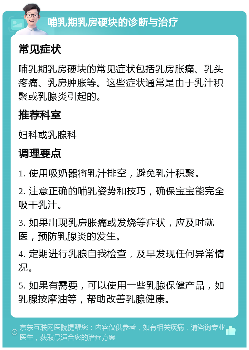 哺乳期乳房硬块的诊断与治疗 常见症状 哺乳期乳房硬块的常见症状包括乳房胀痛、乳头疼痛、乳房肿胀等。这些症状通常是由于乳汁积聚或乳腺炎引起的。 推荐科室 妇科或乳腺科 调理要点 1. 使用吸奶器将乳汁排空，避免乳汁积聚。 2. 注意正确的哺乳姿势和技巧，确保宝宝能完全吸干乳汁。 3. 如果出现乳房胀痛或发烧等症状，应及时就医，预防乳腺炎的发生。 4. 定期进行乳腺自我检查，及早发现任何异常情况。 5. 如果有需要，可以使用一些乳腺保健产品，如乳腺按摩油等，帮助改善乳腺健康。