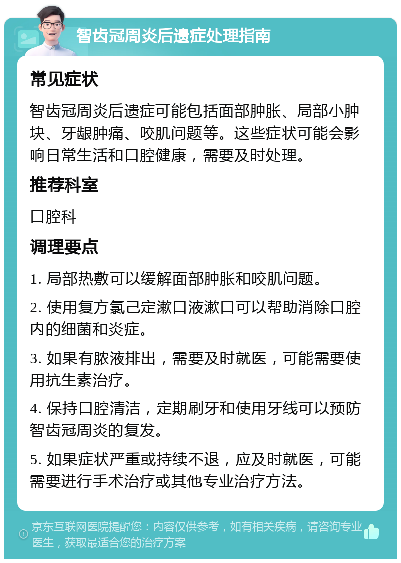 智齿冠周炎后遗症处理指南 常见症状 智齿冠周炎后遗症可能包括面部肿胀、局部小肿块、牙龈肿痛、咬肌问题等。这些症状可能会影响日常生活和口腔健康，需要及时处理。 推荐科室 口腔科 调理要点 1. 局部热敷可以缓解面部肿胀和咬肌问题。 2. 使用复方氯己定漱口液漱口可以帮助消除口腔内的细菌和炎症。 3. 如果有脓液排出，需要及时就医，可能需要使用抗生素治疗。 4. 保持口腔清洁，定期刷牙和使用牙线可以预防智齿冠周炎的复发。 5. 如果症状严重或持续不退，应及时就医，可能需要进行手术治疗或其他专业治疗方法。