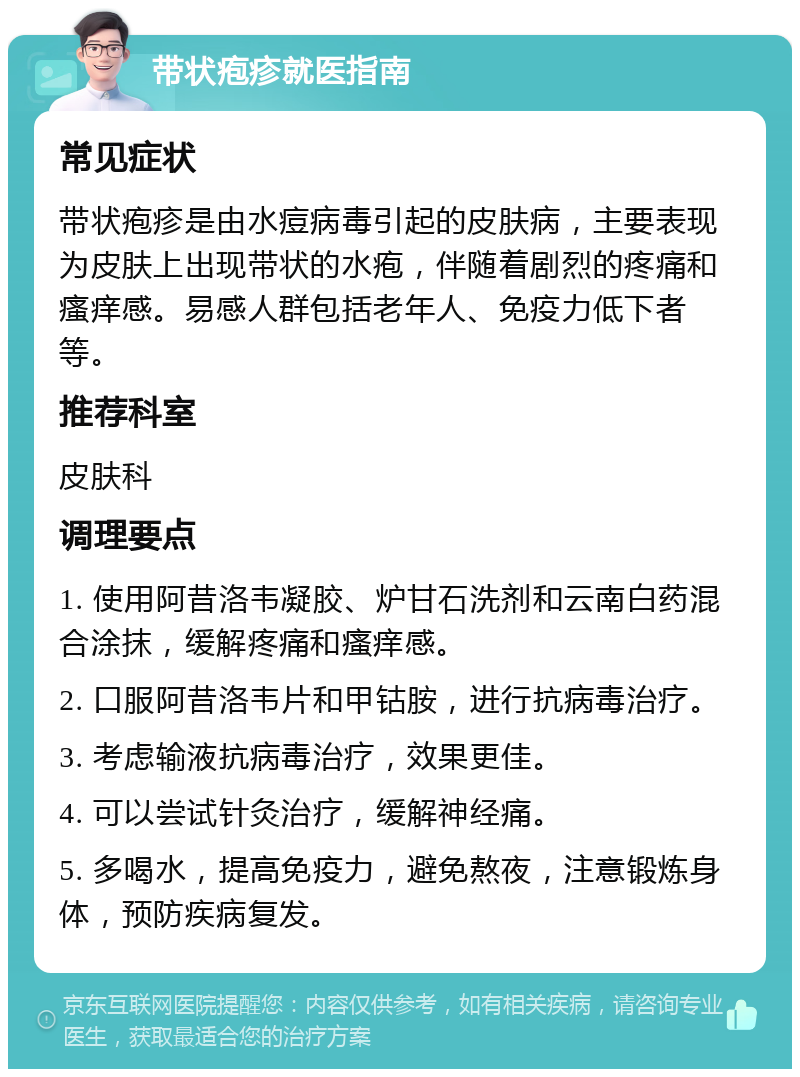 带状疱疹就医指南 常见症状 带状疱疹是由水痘病毒引起的皮肤病，主要表现为皮肤上出现带状的水疱，伴随着剧烈的疼痛和瘙痒感。易感人群包括老年人、免疫力低下者等。 推荐科室 皮肤科 调理要点 1. 使用阿昔洛韦凝胶、炉甘石洗剂和云南白药混合涂抹，缓解疼痛和瘙痒感。 2. 口服阿昔洛韦片和甲钴胺，进行抗病毒治疗。 3. 考虑输液抗病毒治疗，效果更佳。 4. 可以尝试针灸治疗，缓解神经痛。 5. 多喝水，提高免疫力，避免熬夜，注意锻炼身体，预防疾病复发。