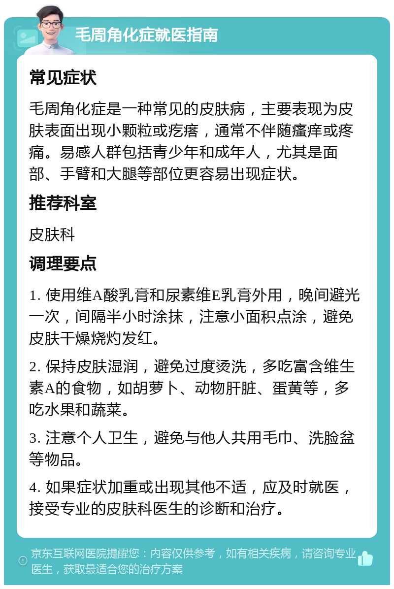 毛周角化症就医指南 常见症状 毛周角化症是一种常见的皮肤病，主要表现为皮肤表面出现小颗粒或疙瘩，通常不伴随瘙痒或疼痛。易感人群包括青少年和成年人，尤其是面部、手臂和大腿等部位更容易出现症状。 推荐科室 皮肤科 调理要点 1. 使用维A酸乳膏和尿素维E乳膏外用，晚间避光一次，间隔半小时涂抹，注意小面积点涂，避免皮肤干燥烧灼发红。 2. 保持皮肤湿润，避免过度烫洗，多吃富含维生素A的食物，如胡萝卜、动物肝脏、蛋黄等，多吃水果和蔬菜。 3. 注意个人卫生，避免与他人共用毛巾、洗脸盆等物品。 4. 如果症状加重或出现其他不适，应及时就医，接受专业的皮肤科医生的诊断和治疗。