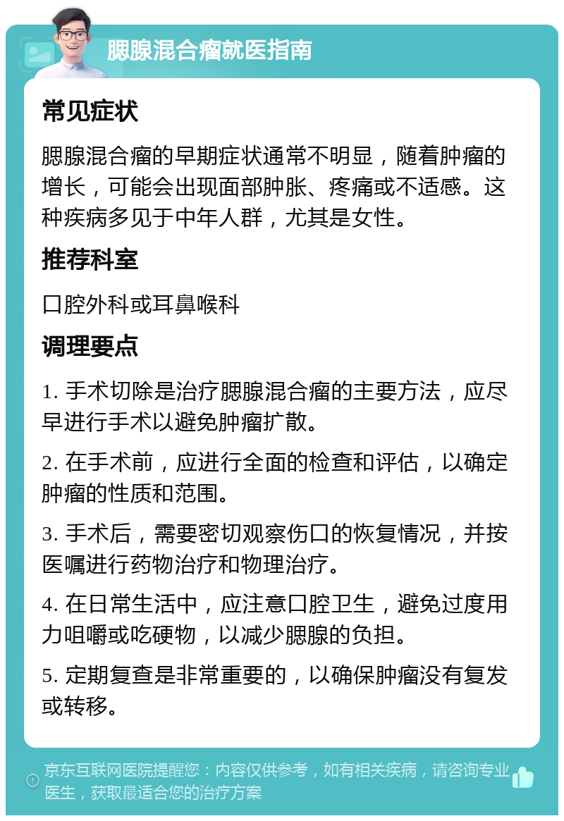 腮腺混合瘤就医指南 常见症状 腮腺混合瘤的早期症状通常不明显，随着肿瘤的增长，可能会出现面部肿胀、疼痛或不适感。这种疾病多见于中年人群，尤其是女性。 推荐科室 口腔外科或耳鼻喉科 调理要点 1. 手术切除是治疗腮腺混合瘤的主要方法，应尽早进行手术以避免肿瘤扩散。 2. 在手术前，应进行全面的检查和评估，以确定肿瘤的性质和范围。 3. 手术后，需要密切观察伤口的恢复情况，并按医嘱进行药物治疗和物理治疗。 4. 在日常生活中，应注意口腔卫生，避免过度用力咀嚼或吃硬物，以减少腮腺的负担。 5. 定期复查是非常重要的，以确保肿瘤没有复发或转移。