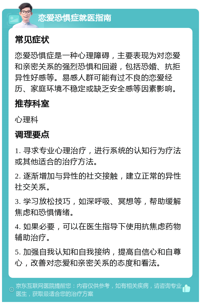 恋爱恐惧症就医指南 常见症状 恋爱恐惧症是一种心理障碍，主要表现为对恋爱和亲密关系的强烈恐惧和回避，包括恐婚、抗拒异性好感等。易感人群可能有过不良的恋爱经历、家庭环境不稳定或缺乏安全感等因素影响。 推荐科室 心理科 调理要点 1. 寻求专业心理治疗，进行系统的认知行为疗法或其他适合的治疗方法。 2. 逐渐增加与异性的社交接触，建立正常的异性社交关系。 3. 学习放松技巧，如深呼吸、冥想等，帮助缓解焦虑和恐惧情绪。 4. 如果必要，可以在医生指导下使用抗焦虑药物辅助治疗。 5. 加强自我认知和自我接纳，提高自信心和自尊心，改善对恋爱和亲密关系的态度和看法。