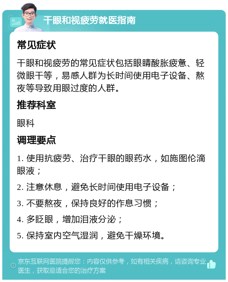 干眼和视疲劳就医指南 常见症状 干眼和视疲劳的常见症状包括眼睛酸胀疲惫、轻微眼干等，易感人群为长时间使用电子设备、熬夜等导致用眼过度的人群。 推荐科室 眼科 调理要点 1. 使用抗疲劳、治疗干眼的眼药水，如施图伦滴眼液； 2. 注意休息，避免长时间使用电子设备； 3. 不要熬夜，保持良好的作息习惯； 4. 多眨眼，增加泪液分泌； 5. 保持室内空气湿润，避免干燥环境。