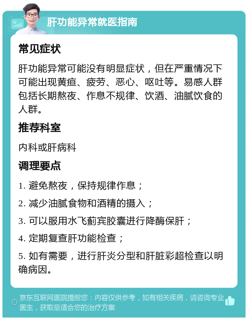 肝功能异常就医指南 常见症状 肝功能异常可能没有明显症状，但在严重情况下可能出现黄疸、疲劳、恶心、呕吐等。易感人群包括长期熬夜、作息不规律、饮酒、油腻饮食的人群。 推荐科室 内科或肝病科 调理要点 1. 避免熬夜，保持规律作息； 2. 减少油腻食物和酒精的摄入； 3. 可以服用水飞蓟宾胶囊进行降酶保肝； 4. 定期复查肝功能检查； 5. 如有需要，进行肝炎分型和肝脏彩超检查以明确病因。