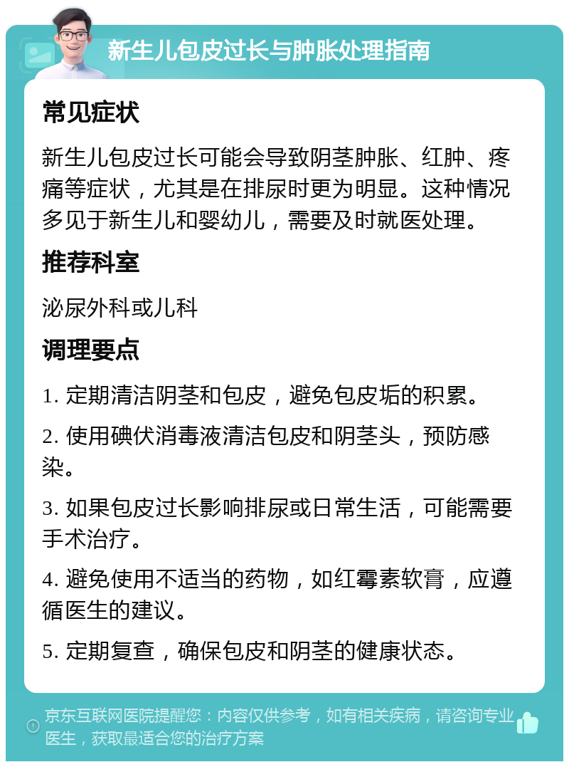 新生儿包皮过长与肿胀处理指南 常见症状 新生儿包皮过长可能会导致阴茎肿胀、红肿、疼痛等症状，尤其是在排尿时更为明显。这种情况多见于新生儿和婴幼儿，需要及时就医处理。 推荐科室 泌尿外科或儿科 调理要点 1. 定期清洁阴茎和包皮，避免包皮垢的积累。 2. 使用碘伏消毒液清洁包皮和阴茎头，预防感染。 3. 如果包皮过长影响排尿或日常生活，可能需要手术治疗。 4. 避免使用不适当的药物，如红霉素软膏，应遵循医生的建议。 5. 定期复查，确保包皮和阴茎的健康状态。