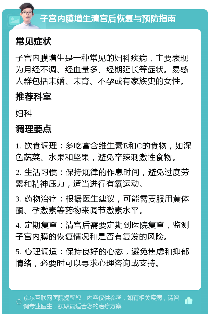 子宫内膜增生清宫后恢复与预防指南 常见症状 子宫内膜增生是一种常见的妇科疾病，主要表现为月经不调、经血量多、经期延长等症状。易感人群包括未婚、未育、不孕或有家族史的女性。 推荐科室 妇科 调理要点 1. 饮食调理：多吃富含维生素E和C的食物，如深色蔬菜、水果和坚果，避免辛辣刺激性食物。 2. 生活习惯：保持规律的作息时间，避免过度劳累和精神压力，适当进行有氧运动。 3. 药物治疗：根据医生建议，可能需要服用黄体酮、孕激素等药物来调节激素水平。 4. 定期复查：清宫后需要定期到医院复查，监测子宫内膜的恢复情况和是否有复发的风险。 5. 心理调适：保持良好的心态，避免焦虑和抑郁情绪，必要时可以寻求心理咨询或支持。