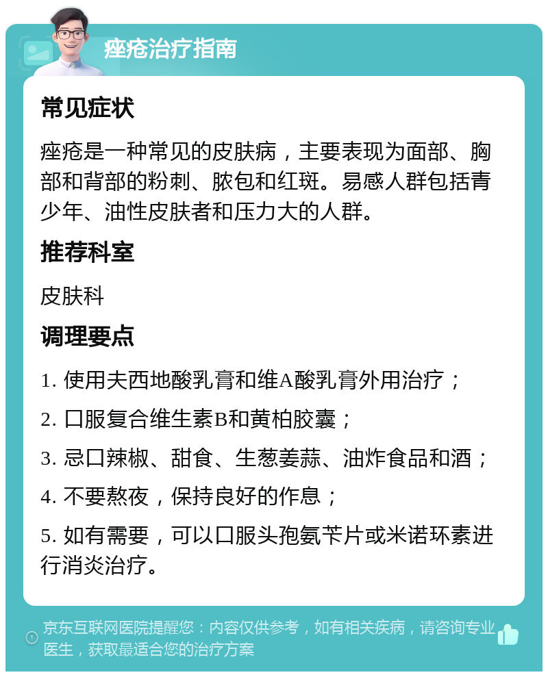 痤疮治疗指南 常见症状 痤疮是一种常见的皮肤病，主要表现为面部、胸部和背部的粉刺、脓包和红斑。易感人群包括青少年、油性皮肤者和压力大的人群。 推荐科室 皮肤科 调理要点 1. 使用夫西地酸乳膏和维A酸乳膏外用治疗； 2. 口服复合维生素B和黄柏胶囊； 3. 忌口辣椒、甜食、生葱姜蒜、油炸食品和酒； 4. 不要熬夜，保持良好的作息； 5. 如有需要，可以口服头孢氨苄片或米诺环素进行消炎治疗。