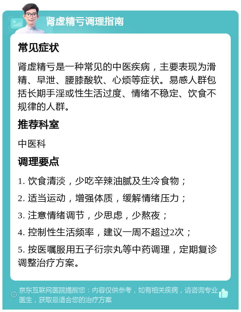 肾虚精亏调理指南 常见症状 肾虚精亏是一种常见的中医疾病，主要表现为滑精、早泄、腰膝酸软、心烦等症状。易感人群包括长期手淫或性生活过度、情绪不稳定、饮食不规律的人群。 推荐科室 中医科 调理要点 1. 饮食清淡，少吃辛辣油腻及生冷食物； 2. 适当运动，增强体质，缓解情绪压力； 3. 注意情绪调节，少思虑，少熬夜； 4. 控制性生活频率，建议一周不超过2次； 5. 按医嘱服用五子衍宗丸等中药调理，定期复诊调整治疗方案。