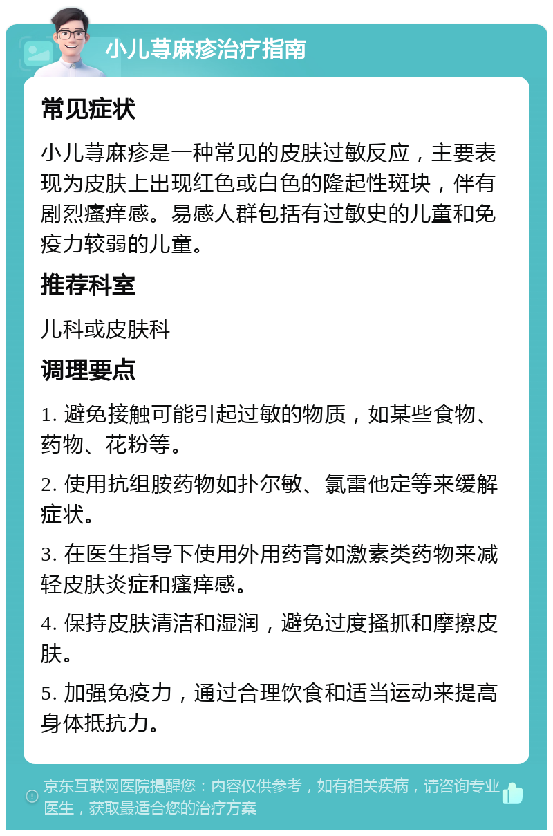 小儿荨麻疹治疗指南 常见症状 小儿荨麻疹是一种常见的皮肤过敏反应，主要表现为皮肤上出现红色或白色的隆起性斑块，伴有剧烈瘙痒感。易感人群包括有过敏史的儿童和免疫力较弱的儿童。 推荐科室 儿科或皮肤科 调理要点 1. 避免接触可能引起过敏的物质，如某些食物、药物、花粉等。 2. 使用抗组胺药物如扑尔敏、氯雷他定等来缓解症状。 3. 在医生指导下使用外用药膏如激素类药物来减轻皮肤炎症和瘙痒感。 4. 保持皮肤清洁和湿润，避免过度搔抓和摩擦皮肤。 5. 加强免疫力，通过合理饮食和适当运动来提高身体抵抗力。