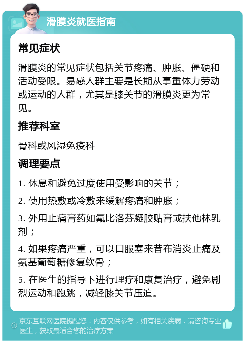 滑膜炎就医指南 常见症状 滑膜炎的常见症状包括关节疼痛、肿胀、僵硬和活动受限。易感人群主要是长期从事重体力劳动或运动的人群，尤其是膝关节的滑膜炎更为常见。 推荐科室 骨科或风湿免疫科 调理要点 1. 休息和避免过度使用受影响的关节； 2. 使用热敷或冷敷来缓解疼痛和肿胀； 3. 外用止痛膏药如氟比洛芬凝胶贴膏或扶他林乳剂； 4. 如果疼痛严重，可以口服塞来昔布消炎止痛及氨基葡萄糖修复软骨； 5. 在医生的指导下进行理疗和康复治疗，避免剧烈运动和跑跳，减轻膝关节压迫。