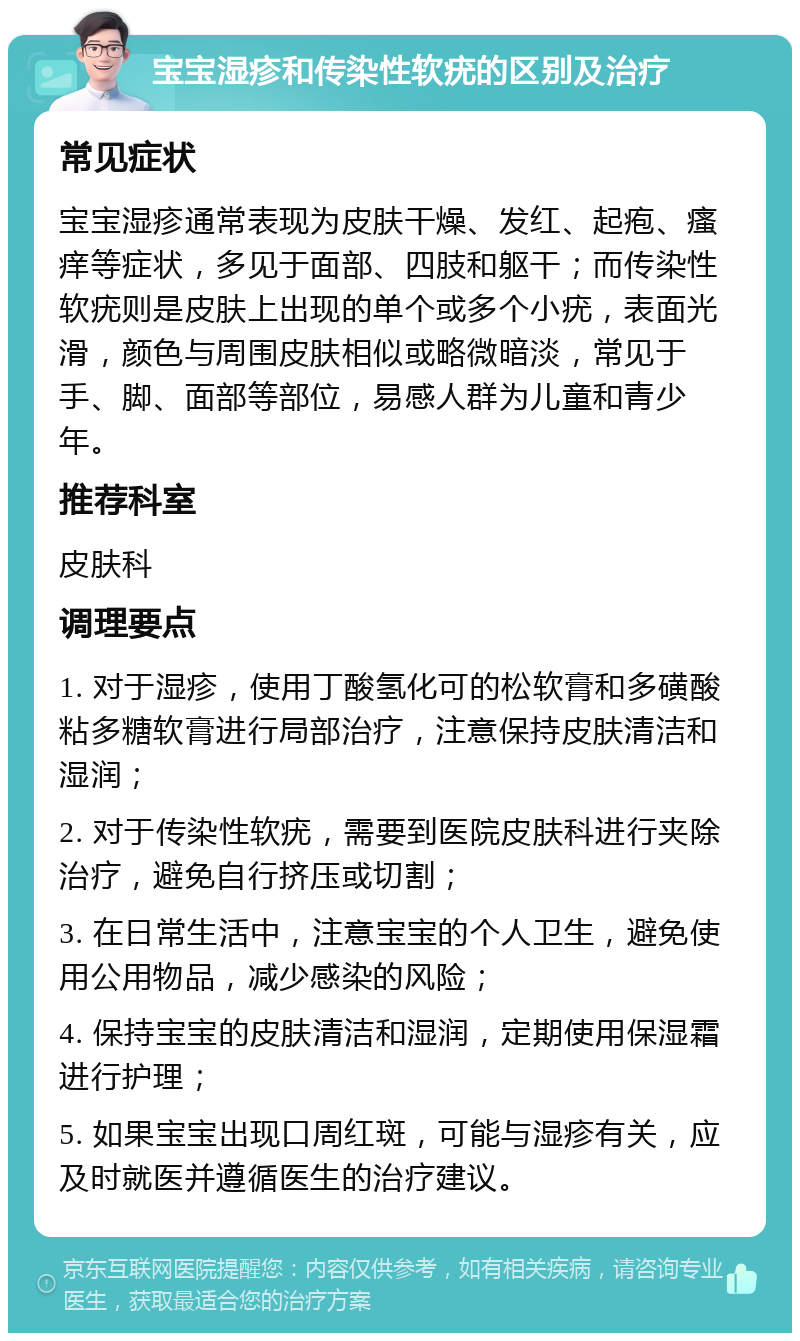 宝宝湿疹和传染性软疣的区别及治疗 常见症状 宝宝湿疹通常表现为皮肤干燥、发红、起疱、瘙痒等症状，多见于面部、四肢和躯干；而传染性软疣则是皮肤上出现的单个或多个小疣，表面光滑，颜色与周围皮肤相似或略微暗淡，常见于手、脚、面部等部位，易感人群为儿童和青少年。 推荐科室 皮肤科 调理要点 1. 对于湿疹，使用丁酸氢化可的松软膏和多磺酸粘多糖软膏进行局部治疗，注意保持皮肤清洁和湿润； 2. 对于传染性软疣，需要到医院皮肤科进行夹除治疗，避免自行挤压或切割； 3. 在日常生活中，注意宝宝的个人卫生，避免使用公用物品，减少感染的风险； 4. 保持宝宝的皮肤清洁和湿润，定期使用保湿霜进行护理； 5. 如果宝宝出现口周红斑，可能与湿疹有关，应及时就医并遵循医生的治疗建议。