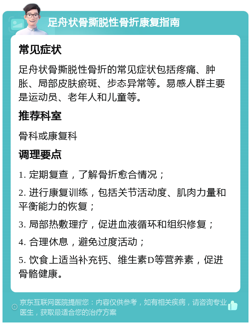 足舟状骨撕脱性骨折康复指南 常见症状 足舟状骨撕脱性骨折的常见症状包括疼痛、肿胀、局部皮肤瘀斑、步态异常等。易感人群主要是运动员、老年人和儿童等。 推荐科室 骨科或康复科 调理要点 1. 定期复查，了解骨折愈合情况； 2. 进行康复训练，包括关节活动度、肌肉力量和平衡能力的恢复； 3. 局部热敷理疗，促进血液循环和组织修复； 4. 合理休息，避免过度活动； 5. 饮食上适当补充钙、维生素D等营养素，促进骨骼健康。