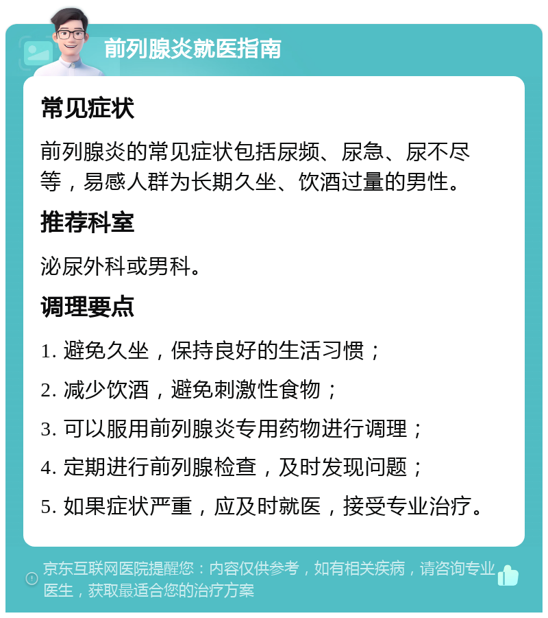 前列腺炎就医指南 常见症状 前列腺炎的常见症状包括尿频、尿急、尿不尽等，易感人群为长期久坐、饮酒过量的男性。 推荐科室 泌尿外科或男科。 调理要点 1. 避免久坐，保持良好的生活习惯； 2. 减少饮酒，避免刺激性食物； 3. 可以服用前列腺炎专用药物进行调理； 4. 定期进行前列腺检查，及时发现问题； 5. 如果症状严重，应及时就医，接受专业治疗。