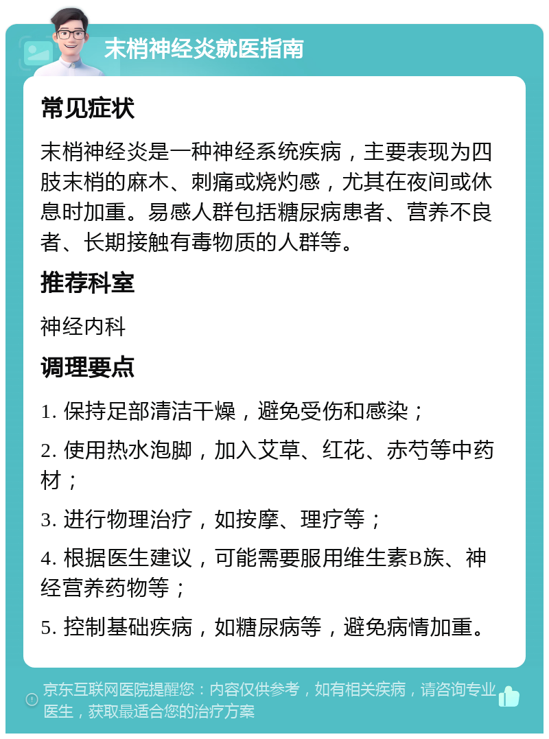 末梢神经炎就医指南 常见症状 末梢神经炎是一种神经系统疾病，主要表现为四肢末梢的麻木、刺痛或烧灼感，尤其在夜间或休息时加重。易感人群包括糖尿病患者、营养不良者、长期接触有毒物质的人群等。 推荐科室 神经内科 调理要点 1. 保持足部清洁干燥，避免受伤和感染； 2. 使用热水泡脚，加入艾草、红花、赤芍等中药材； 3. 进行物理治疗，如按摩、理疗等； 4. 根据医生建议，可能需要服用维生素B族、神经营养药物等； 5. 控制基础疾病，如糖尿病等，避免病情加重。