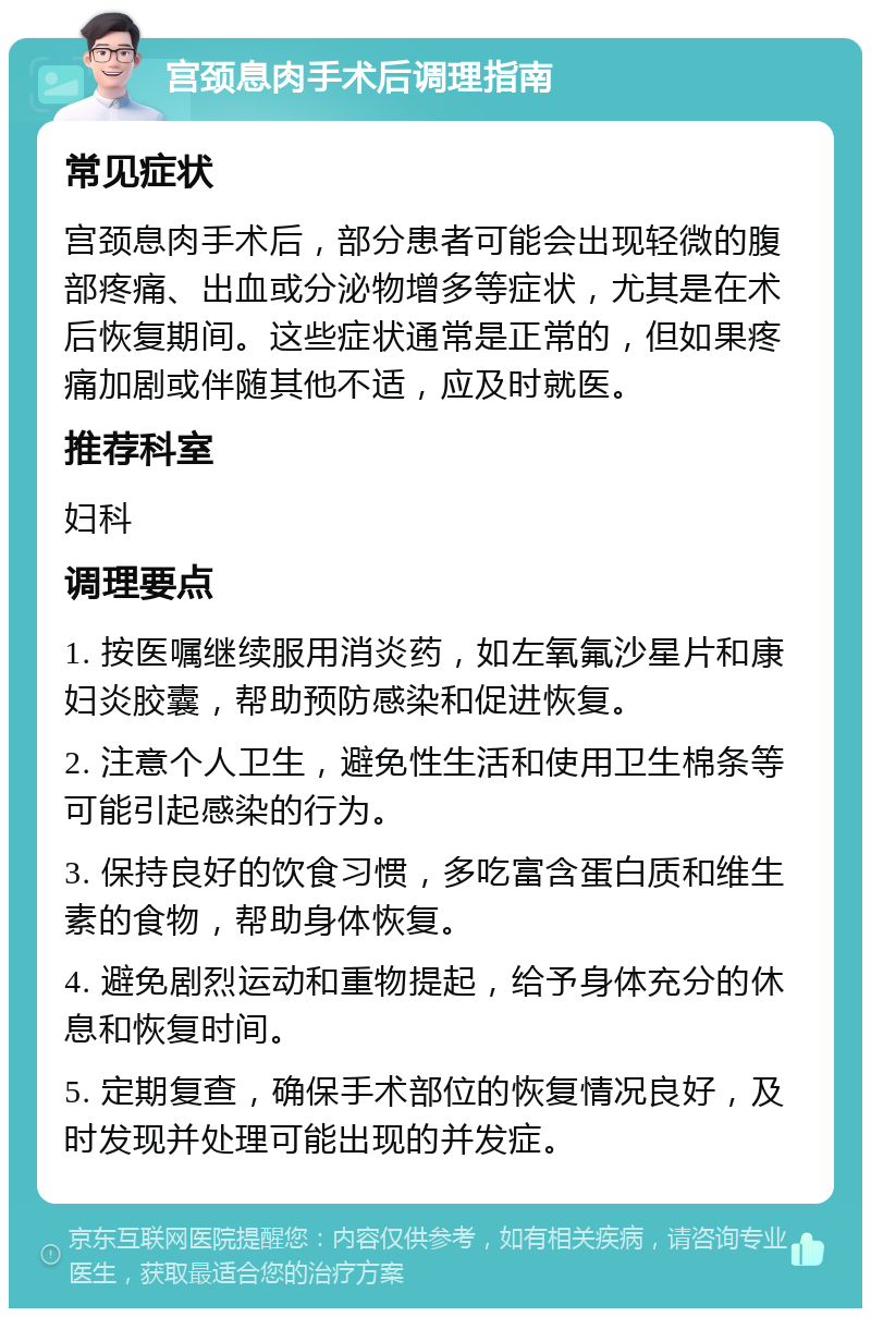 宫颈息肉手术后调理指南 常见症状 宫颈息肉手术后，部分患者可能会出现轻微的腹部疼痛、出血或分泌物增多等症状，尤其是在术后恢复期间。这些症状通常是正常的，但如果疼痛加剧或伴随其他不适，应及时就医。 推荐科室 妇科 调理要点 1. 按医嘱继续服用消炎药，如左氧氟沙星片和康妇炎胶囊，帮助预防感染和促进恢复。 2. 注意个人卫生，避免性生活和使用卫生棉条等可能引起感染的行为。 3. 保持良好的饮食习惯，多吃富含蛋白质和维生素的食物，帮助身体恢复。 4. 避免剧烈运动和重物提起，给予身体充分的休息和恢复时间。 5. 定期复查，确保手术部位的恢复情况良好，及时发现并处理可能出现的并发症。